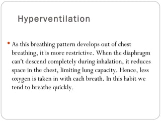 Hyperventilation As this breathing pattern develops out of chest breathing, it is more restrictive. When the diaphragm can't descend completely during inhalation, it reduces space in the chest, limiting lung capacity. Hence, less oxygen is taken in with each breath. In this habit we tend to breathe quickly.  