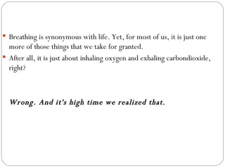 Breathing is synonymous with life. Yet, for most of us, it is just one more of those things that we take for granted.  After all, it is just about inhaling oxygen and exhaling carbondioxide, right? Wrong. And it's high time we realized that.   
