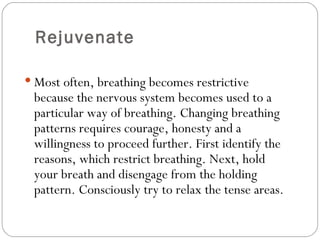 Rejuvenate Most often, breathing becomes restrictive because the nervous system becomes used to a particular way of breathing. Changing breathing patterns requires courage, honesty and a willingness to proceed further. First identify the reasons, which restrict breathing. Next, hold your breath and disengage from the holding pattern. Consciously try to relax the tense areas.  