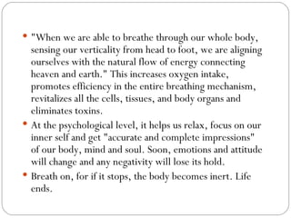 &quot;When we are able to breathe through our whole body, sensing our verticality from head to foot, we are aligning ourselves with the natural flow of energy connecting heaven and earth.&quot; This increases oxygen intake, promotes efficiency in the entire breathing mechanism, revitalizes all the cells, tissues, and body organs and eliminates toxins.  At the psychological level, it helps us relax, focus on our inner self and get &quot;accurate and complete impressions&quot; of our body, mind and soul. Soon, emotions and attitude will change and any negativity will lose its hold.  Breath on, for if it stops, the body becomes inert. Life ends.  
