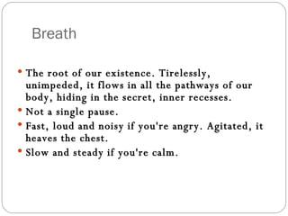 Breath The root of our existence. Tirelessly, unimpeded, it flows in all the pathways of our body, hiding in the secret, inner recesses.  Not a single pause. Fast, loud and noisy if you're angry. Agitated, it heaves the chest.  Slow and steady if you're calm.  