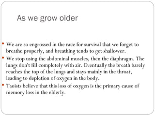 As we grow older We are so engrossed in the race for survival that we forget to breathe properly, and breathing tends to get shallower.  We stop using the abdominal muscles, then the diaphragm. The lungs don't fill completely with air. Eventually the breath barely reaches the top of the lungs and stays mainly in the throat, leading to depletion of oxygen in the body.  Taoists believe that this loss of oxygen is the primary cause of memory loss in the elderly.  