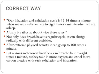 CORRECT WAY &quot;Our inhalation and exhalation cycle is 12-14 times a minute when we are awake and six to eight times a minute when we are asleep.  A baby breathes at about twice these rates.&quot;  Not only does breath have its regular cycle, it can change radically with different activities.  After extreme physical activity it can go up to 100 times a minute.  But serious and correct breathers can breathe four to eight times a minute, as they take in more oxygen and expel more carbon dioxide with each exhalation and inhalation.  