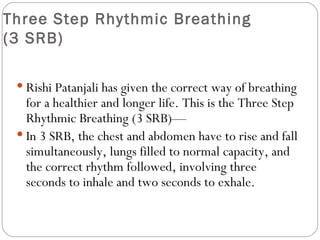 Three Step Rhythmic Breathing  (3 SRB) Rishi Patanjali has given the correct way of breathing for a healthier and longer life. This is the Three Step Rhythmic Breathing (3 SRB)— In 3 SRB, the chest and abdomen have to rise and fall simultaneously, lungs filled to normal capacity, and the correct rhythm followed, involving three seconds to inhale and two seconds to exhale.  