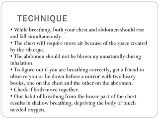 TECHNIQUE •  While breathing, both your chest and abdomen should rise and fall simultaneously.  • The chest will require more air because of the space created by the rib cage.  • The abdomen should not be blown up unnaturally during inhalation.  • To figure out if you are breathing correctly, get a friend to observe you or lie down before a mirror with two heavy books, one on the chest and the other on the abdomen.  • Check if both move together.  • Our habit of breathing from the lower part of the chest results in shallow breathing, depriving the body of much needed oxygen.  