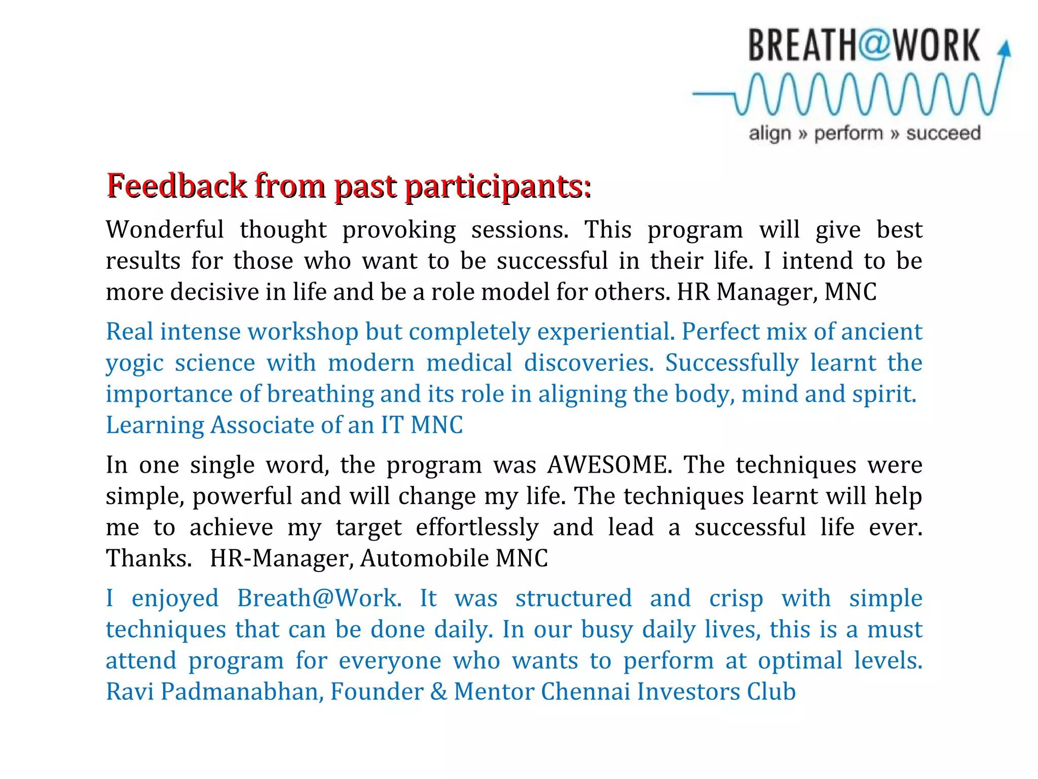 Feedback from past participants:Feedback from past participants:
Wonderful thought provoking sessions. This program will give best
results for those who want to be successful in their life. I intend to be
more decisive in life and be a role model for others. HR Manager, MNC
Real intense workshop but completely experiential. Perfect mix of ancient
yogic science with modern medical discoveries. Successfully learnt the
importance of breathing and its role in aligning the body, mind and spirit.
Learning Associate of an IT MNC
In one single word, the program was AWESOME. The techniques were
simple, powerful and will change my life. The techniques learnt will help
me to achieve my target effortlessly and lead a successful life ever.
Thanks. HR-Manager, Automobile MNC
I enjoyed Breath@Work. It was structured and crisp with simple
techniques that can be done daily. In our busy daily lives, this is a must
attend program for everyone who wants to perform at optimal levels.
Ravi Padmanabhan, Founder & Mentor Chennai Investors Club
 