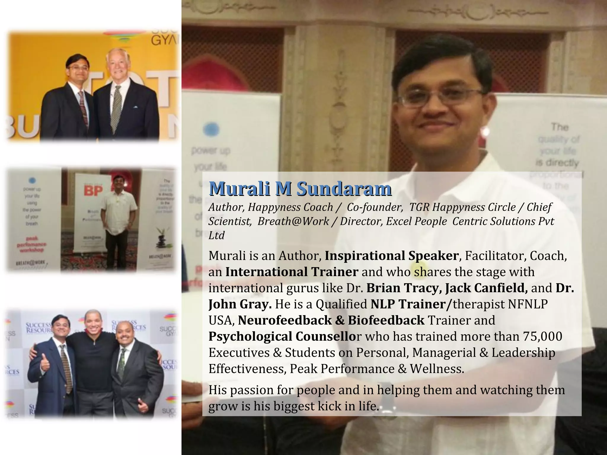 Murali M SundaramMurali M Sundaram
Author, Happyness Coach / Co-founder, TGR Happyness Circle / Chief
Scientist, Breath@Work / Director, Excel People Centric Solutions Pvt
Ltd
Murali is an Author, Inspirational Speaker, Facilitator, Coach,
an International Trainer and who shares the stage with
international gurus like Dr. Brian Tracy, Jack Canfield, and Dr.
John Gray. He is a Qualified NLP Trainer/therapist NFNLP
USA, Neurofeedback & Biofeedback Trainer and
Psychological Counsellor who has trained more than 75,000
Executives & Students on Personal, Managerial & Leadership
Effectiveness, Peak Performance & Wellness.
His passion for people and in helping them and watching them
grow is his biggest kick in life.
 