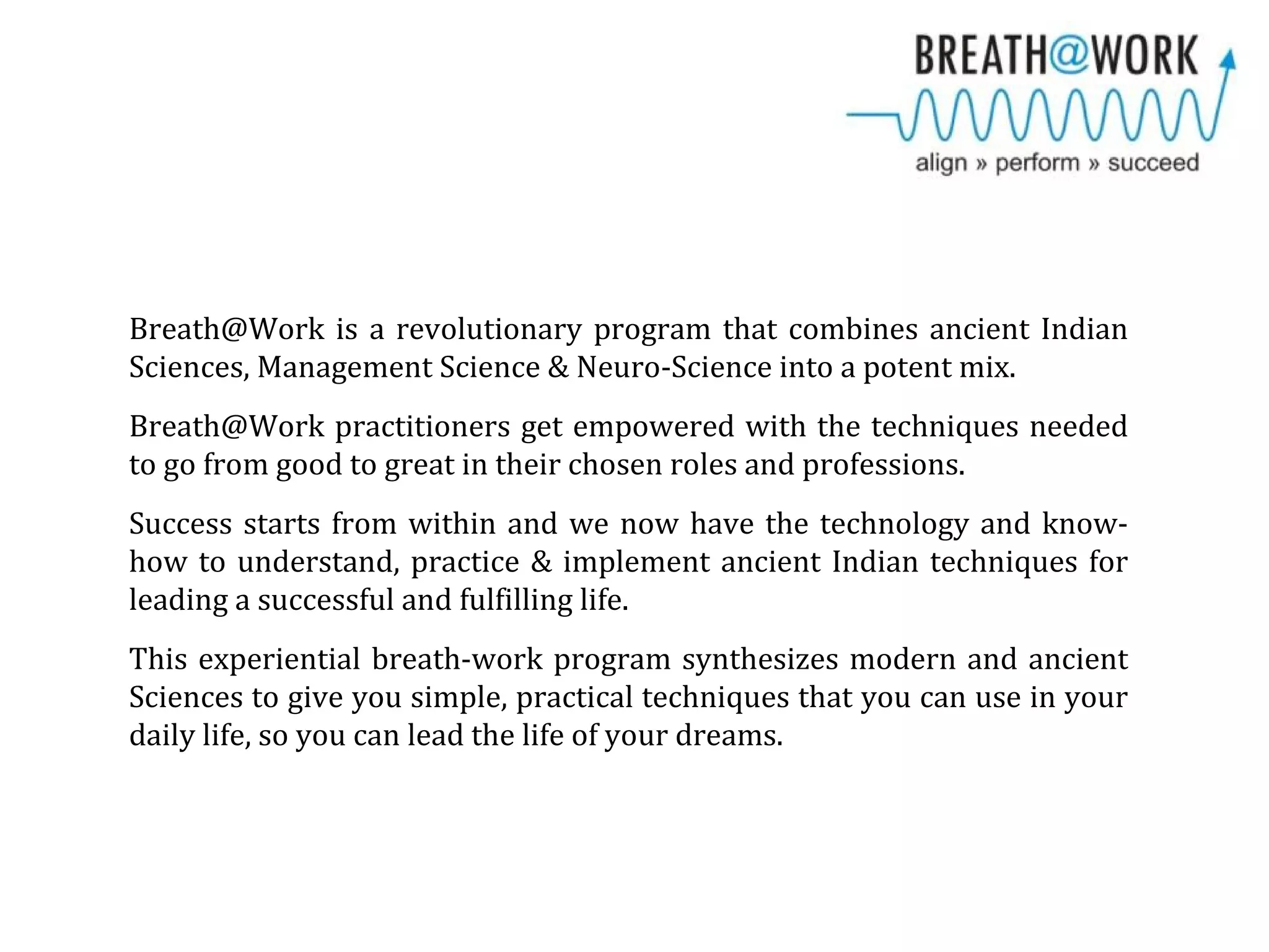 Breath@Work is a revolutionary program that combines ancient Indian
Sciences, Management Science & Neuro-Science into a potent mix.
Breath@Work practitioners get empowered with the techniques needed
to go from good to great in their chosen roles and professions.
Success starts from within and we now have the technology and know-
how to understand, practice & implement ancient Indian techniques for
leading a successful and fulfilling life.
This experiential breath-work program synthesizes modern and ancient
Sciences to give you simple, practical techniques that you can use in your
daily life, so you can lead the life of your dreams.
 