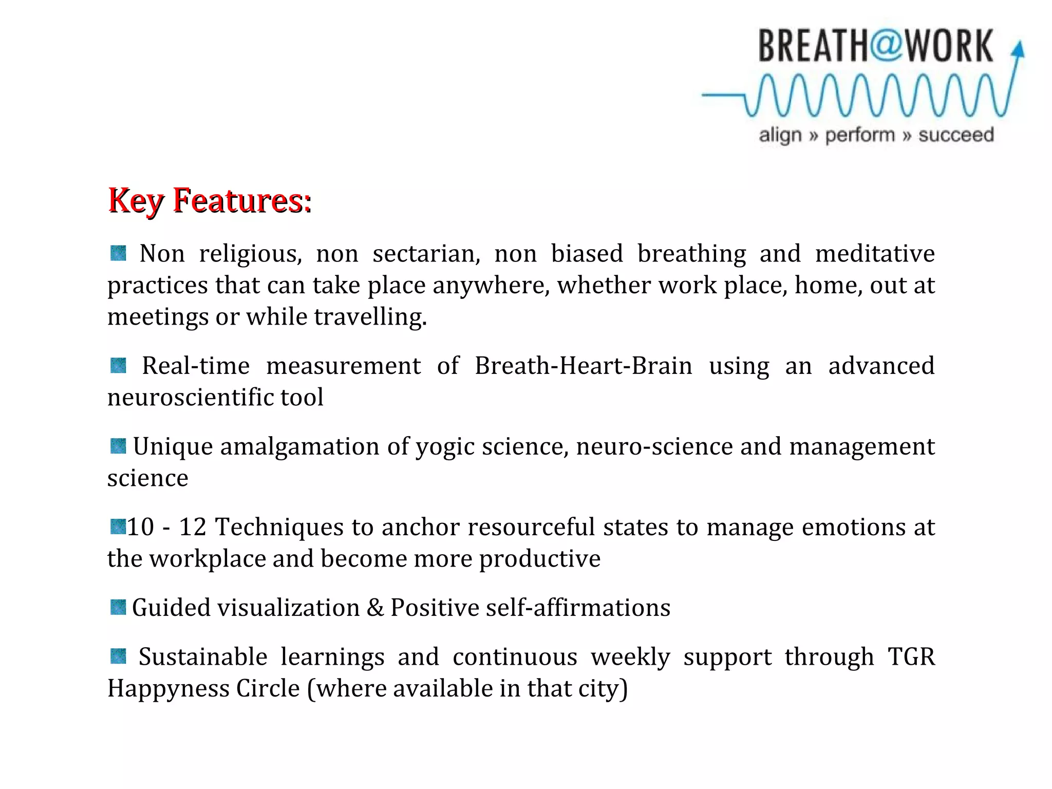Key Features:Key Features:
Non religious, non sectarian, non biased breathing and meditative
practices that can take place anywhere, whether work place, home, out at
meetings or while travelling.
Real-time measurement of Breath-Heart-Brain using an advanced
neuroscientific tool
Unique amalgamation of yogic science, neuro-science and management
science
10 - 12 Techniques to anchor resourceful states to manage emotions at
the workplace and become more productive
Guided visualization & Positive self-affirmations
Sustainable learnings and continuous weekly support through TGR
Happyness Circle (where available in that city)
 