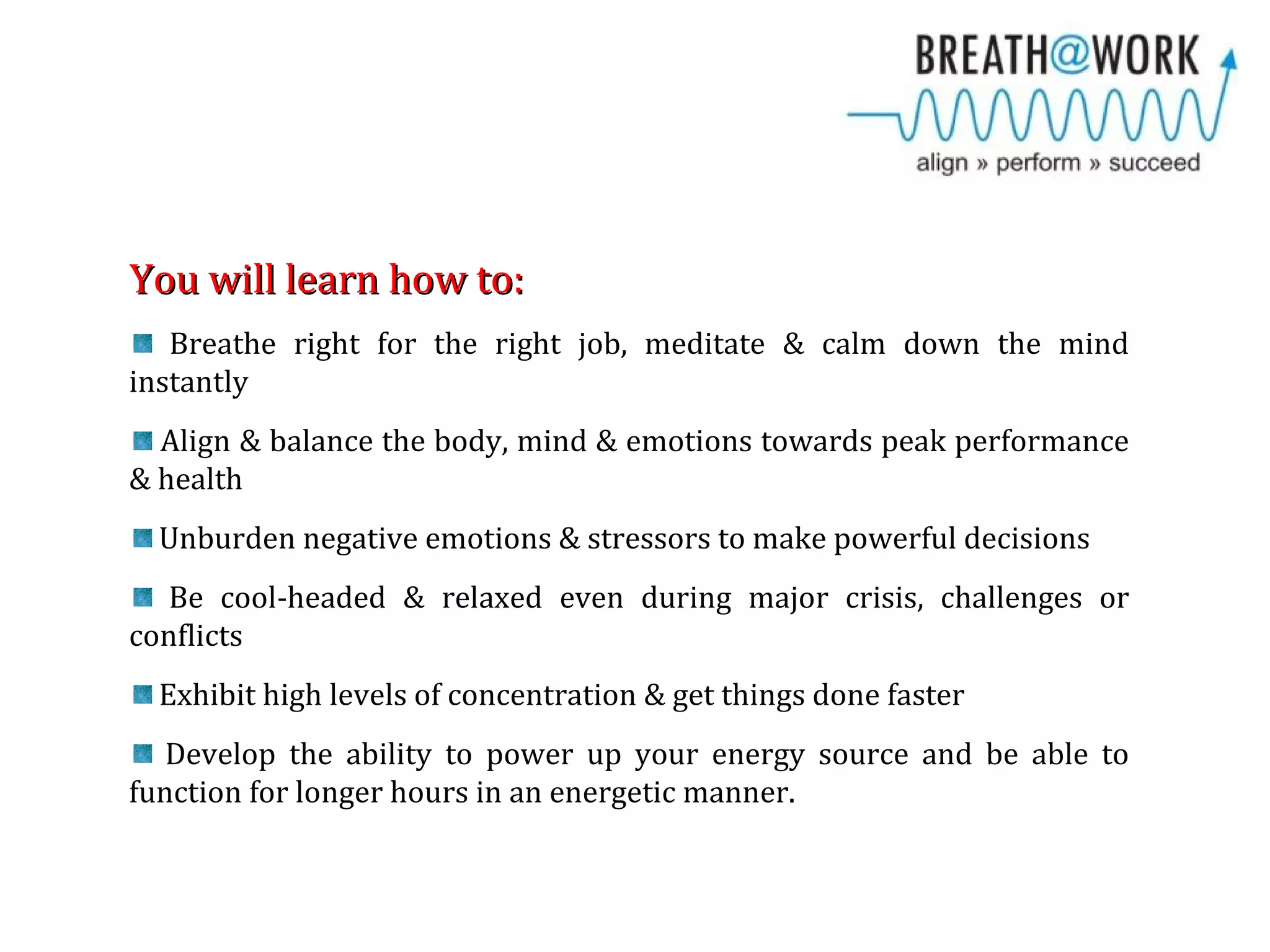 You will learn how to:You will learn how to:
Breathe right for the right job, meditate & calm down the mind
instantly
Align & balance the body, mind & emotions towards peak performance
& health
Unburden negative emotions & stressors to make powerful decisions
Be cool-headed & relaxed even during major crisis, challenges or
conflicts
Exhibit high levels of concentration & get things done faster
Develop the ability to power up your energy source and be able to
function for longer hours in an energetic manner.
 
