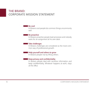 10 CORPORATE MISSION STATEMENT
THE BRAND:
CORPORATE MISSION STATEMENT
Be cool
In Breavis cool people do common things uncommonly
well.
Be proactive
In Breavis proactive people lead processes and nobody
waits for an assignment at his own desk.
Take challenges
In Breavis challenges are considered as the most com-
mon way of professional growth.
Help yourself and others to grow
In Breavis people rise by lifting others.
Keep privacy and confidentiality
In Breavis people deal with sensitive information and
keep confidentiality. Whatever happens at work, stays
at the office.
 
