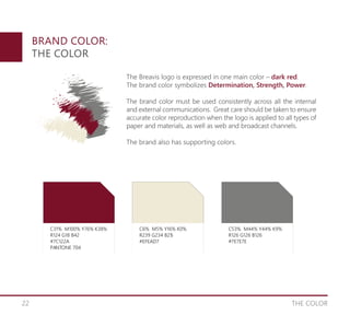 22 THE COLOR
BRAND COLOR:
THE COLOR
C31% M100% Y76% K38%
R124 G18 B42
#7C122A
PANTONE 704
C6% M5% Y16% K0%
R239 G234 B215
#EFEAD7
PANTONE 704
C53% M44% Y44% K9%
R126 G126 B126
#7E7E7E
PANTONE 704
The Breavis logo is expressed in one main color – dark red.
The brand color symbolizes Determination, Strength, Power.
The brand color must be used consistently across all the internal
and external communications. Great care should be taken to ensure
accurate color reproduction when the logo is applied to all types of
paper and materials, as well as web and broadcast channels.
The brand also has supporting colors.
 