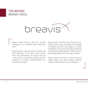 6
THE BRAND:
BRAND VOICE
BRAND VOICE
Breavis brand voice is that of a trusted
colleague. It’s a confident voice, staid and
calm.
Breavis brand voice represents its bold and
solid expertise. To be sure, it also comes
from the combination of science and art
– the science of decoding people and the
invention of creative communication for
outreaching people.
Breavis voice is humane, it’s a voice of an in-
dividual that carries a portfolio of hundreds
of projects, yet each new project is a novel
excitement. It’s the voice of a person that has
consulted top level decision makers, yet en-
joys taking papers from the copy machine.
Breavis doesn’t lecture or communicate in
official speak, but rather Breavis officially
speaks professionalism and confidence.
 