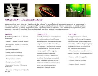 MANAGEMENT - Arta și Știința Conducerii

    Managementul este arta și știința de a “face lucrurile să se întâmple” cu succes. Încă de la începuturi în quintesența sa, managementul a
    fost arta de a “gestiona oamenii” – “manage-men-T”. Managementul aduce împreună și îmbină creativitatea cu abilități analitice,
    cunoștințe de business și abilități interpersonale pentru a produce rezultate excepționale. Astăzi, importanța managementului pentru
    organizații a crescut și s-a diversificat enorm. Manageriilor le stau în față în fiecare zi provocări incredibile.


    TRAINING                                              CONSULTANȚĂ                                          CERCETARE
    Pentru Managerii Buni care vor să devină              Înainte de prescrierea un tratament e nevoie         Nu poți gestiona ceea nu ai măsurat.
    Excepționali.
                                                          de o definire clară a problemei. Pentru a            Începând cu satisfacția propriilor angajați,
    - Dinamica Climatului Global de Business              rezolva o problemă intervenită în cadrul unei        care are efecte mari (pozitive sau negative),
                                                          companii, este necesară, în primul rând, o           continuând cu satisfacția clienților în privința
    - Managementul Timpului și Organizarea
    Personală                                             bună înțelegere a sursei problemei precum și         calității produselor sau serviciilor oferite,
                                                          a factorilor implicați. Abordarea pe care o          până la diagnosticarea domeniilor
    - Inteligență Emoțională
                                                          avem pornește de la definirea poziției               problematice o afacere necesită monitorizare
    - Finanțe pentru non-finanțiști
                                                          companiei, urmată de o analiză în                    continuă a activității. Serviciile noastre oferă:
    - Dezvoltarea Gândirii Strategice                     profunzime a domeniilor problematice
                                                                                                               - Evaluarea satisfacției angajaților
                                                          identificate. Concluziile și recomandările
    - Managementul Schimbării
                                                          pentru soluționarea creativă și eficientă a          - Evaluarea satisfacției clienților
    - Managementul Proiectelor
                                                          problemelor identificate sunt materializate
                                                                                                               - Evaluarea sănătății companiei
    - Mangementul Deciziilor și Rezolvarea                într-un plan de implementare atent
    Problemelor
                                                          monitorizat și evaluat pe parcurs.
    - Delegarea - pârghia prin care poți realiza
    mai mult
4
 