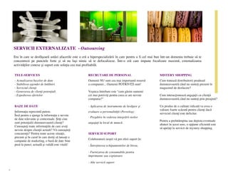 SERVICII EXTERNALIZATE - Outsourcing
    Era în care se desfășoară astăzi afacerile este o eră a hiperspecializării în care pentru a fi cel mai bun într-un domeniu trebuie să te
    concentrezi pe punctele forte și să nu lași nimic să te defocalizeze. Într-o eră care impune focalizare maximă, externalizarea
    activităților conexe și suport este soluția cea mai profitabilă.

    TELE-SERVICES                                         RECRUTARE DE PERSONAL                              MISTERY SHOPPING
    - Actualizarea bazelor de date                        Oamenii NU sunt cea mai importantă resursă         Cum tratează distribuitorii produsul
    - Stabilirea agendei de întâlniri                     a companiei... Oamenii POTRIVIȚI sunt!             dumneavoastră când nu sunteți prezent în
    - Serviciul clienți                                                                                      magazinul de desfacere?
    - Generarea de clienți potențiali                     Veșnica întrebare este “cum găsim oamenii
    - Expedierea ofertelor                                cei mai potriviți pentru ceea ce are nevoie        Cum interacționează angajații cu clienții
                                                          compania?”                                         dumneavoastră când nu sunteți prin preajmă?

    BAZE DE DATE                                          - Aplicarea de instrumente de învățare și          Un produs de o calitate ridicată va avea o
                                                                                                             valoare foarte scăzută pentru clienți dacă
    Informația reprezintă putere.                         evaluare a personalității (Persolog)
                                                                                                             serviciul clienți este deficitar.
    Însă pentru a ajunge la informație e nevoie
                                                          - Pregătire în vederea integrării noilor
    de date relevante și contextuale. Știți cine
                                                                                                             Pentru a preîntâmpina sau depista eventuale
    sunt potențialii dumneavoastră clienți?               angajați la locul de muncă.
                                                                                                             abateri în acest sens, o opțiune eficientă este
    Cunoașteți toate informațiile de care aveți
                                                                                                             să apelați la servicii de mystery shopping.
    nevoie despre clienții actuali? Vă cunoașteți
    concurenții? Pentru toate aceste situații,            SERVICII SUPORT
    precum și în cazul în care doriți să lansați o
                                                          Colaboratorii noștri vă pot oferi suport în:
    campanie de marketing, o bază de date bine
    pusă la punct, actuală și validă este vitală!         - Întreținerea echipamentelor de birou,

                                                          - Furnizarea de consumabile pentru
                                                          imprimante sau copiatoare

                                                          - Alte servicii suport

7
 