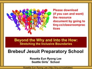 Brebeuf Jesuit Preparatory School
Rosetta Eun Ryong Lee
Seattle Girls’ School
Beyond the Why and Into the How:
Stretching the Inclusive Boundaries
Rosetta Eun Ryong Lee (http://tiny.cc/rosettalee)
Please download
(if you can and want)
the resource
document by going to
tiny.cc/classroomprac
tices
 