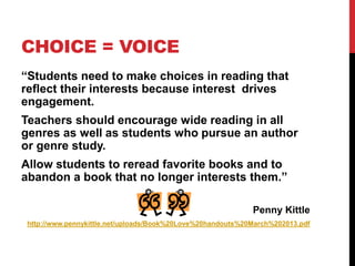 CHOICE = VOICE
“Students need to make choices in reading that
reflect their interests because interest drives
engagement.
Teachers should encourage wide reading in all
genres as well as students who pursue an author
or genre study.
Allow students to reread favorite books and to
abandon a book that no longer interests them.”
Penny Kittle
http://www.pennykittle.net/uploads/Book%20Love%20handouts%20March%202013.pdf
 