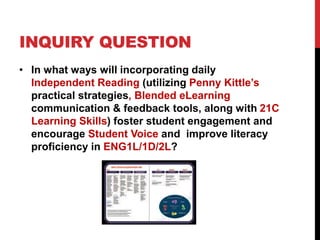 INQUIRY QUESTION
• In what ways will incorporating daily
Independent Reading (utilizing Penny Kittle’s
practical strategies, Blended eLearning
communication & feedback tools, along with 21C
Learning Skills) foster student engagement and
encourage Student Voice and improve literacy
proficiency in ENG1L/1D/2L?
 