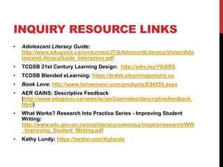 INQUIRY RESOURCE LINKS
• Adolescent Literacy Guide:
http://www.edugains.ca/resourcesLIT/AdolescentLiteracy/Vision/Ado
lescentLiteracyGuide_Interactive.pdf
• TCDSB 21st Century Learning Design: http://sdrv.ms/Y6iXRS
• TCDSB Blended eLearning: https://tcdsb.elearningontario.ca
• Book Love: http://www.heinemann.com/products/E04295.aspx
• AER GAINS: Descriptive Feedback
(http://www.edugains.ca/newsite/aer2/aervideo/descriptivefeedback.
html)
• What Works? Research Into Practice Series - Improving Student
Writing:
http://www.edu.gov.on.ca/eng/literacynumeracy/inspire/research/WW
_Improving_Student_Writing.pdf
• Kathy Lundy: https://twitter.com/Kglundy
 