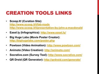 CREATION TOOLS LINKS
• Scoop.It! (Curation Site):
http://www.scoop.it/t/fab-reads
http://www.scoop.it/t/presentation-by-john-a-macdonald
• Easel.ly (Infographics): http://www.easel.ly/
• Big Huge Labs (Movie Poster Creator):
http://bighugelabs.com/poster.php
• Powtoon (Video Animation): http://www.powtoon.com/
• Animoto (Video Creation): http://animoto.com/
• Socrative.com (Survey Tool): http://www.socrative.com/
• QR Droid (QR Generator): http://qrdroid.com/generate/
 