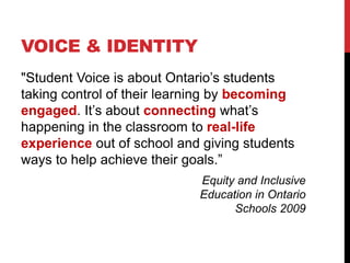 VOICE & IDENTITY
"Student Voice is about Ontario’s students
taking control of their learning by becoming
engaged. It’s about connecting what’s
happening in the classroom to real-life
experience out of school and giving students
ways to help achieve their goals.”
Equity and Inclusive
Education in Ontario
Schools 2009
 
