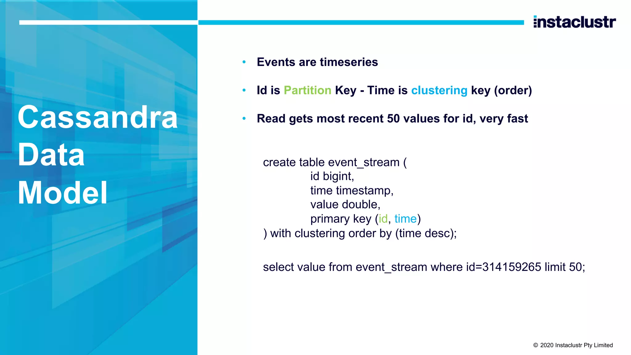 Cassandra Data Model • Events are timeseries • Id is Partition Key - Time is clustering key (order) • Read gets most recent 50 values for id, very fast create table event_stream ( id bigint, time timestamp, value double, primary key (id, time) ) with clustering order by (time desc); select value from event_stream where id=314159265 limit 50; © 2020 Instaclustr Pty Limited 