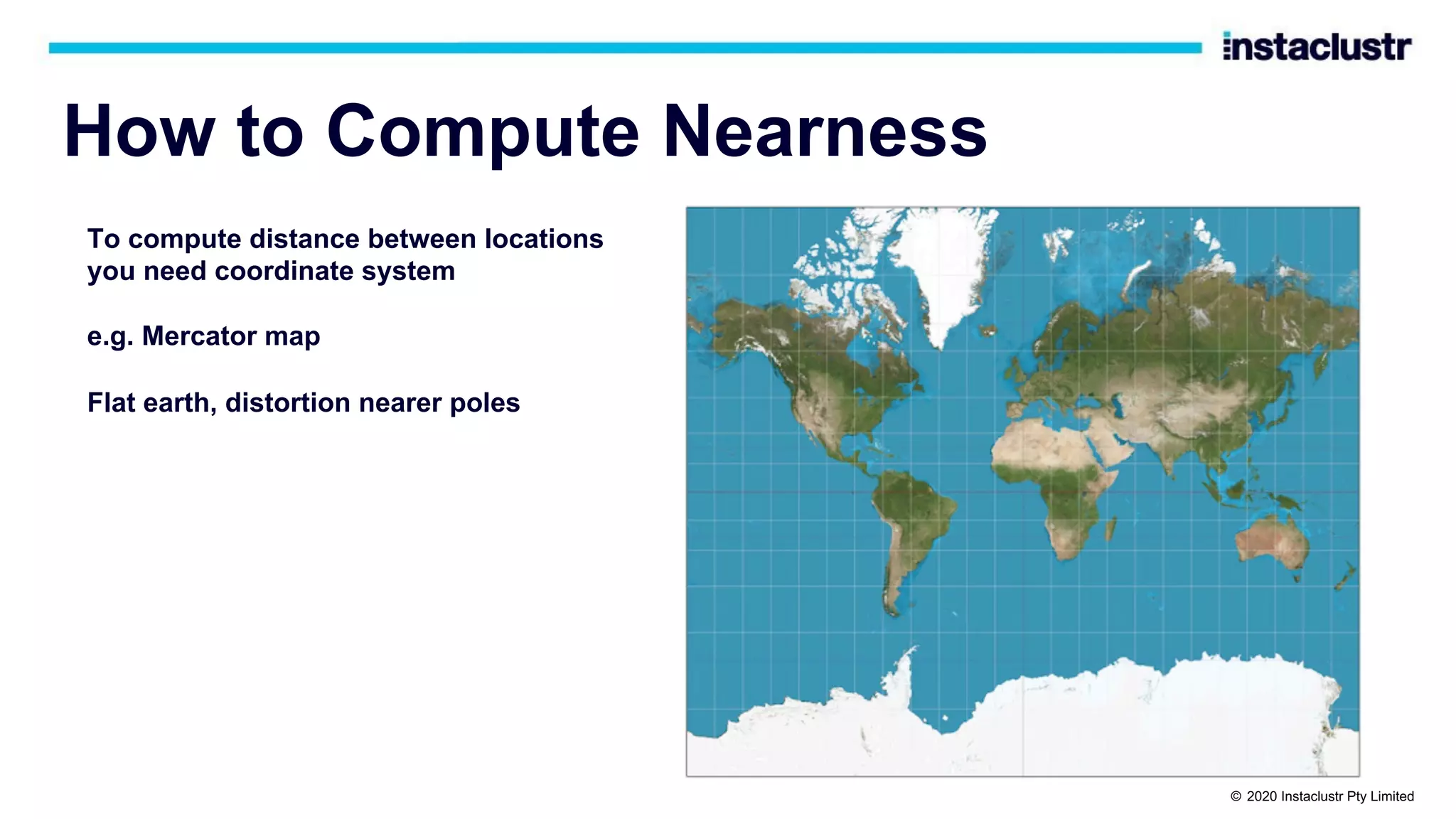 How to Compute Nearness To compute distance between locations you need coordinate system e.g. Mercator map Flat earth, distortion nearer poles © 2020 Instaclustr Pty Limited 