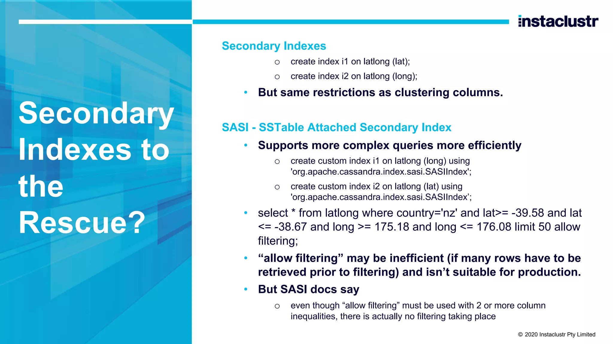 Secondary Indexes to the Rescue? Secondary Indexes o create index i1 on latlong (lat); o create index i2 on latlong (long); • But same restrictions as clustering columns. SASI - SSTable Attached Secondary Index • Supports more complex queries more efficiently o create custom index i1 on latlong (long) using 'org.apache.cassandra.index.sasi.SASIIndex'; o create custom index i2 on latlong (lat) using 'org.apache.cassandra.index.sasi.SASIIndex’; • select * from latlong where country='nz' and lat>= -39.58 and lat <= -38.67 and long >= 175.18 and long <= 176.08 limit 50 allow filtering; • “allow filtering” may be inefficient (if many rows have to be retrieved prior to filtering) and isn’t suitable for production. • But SASI docs say o even though “allow filtering” must be used with 2 or more column inequalities, there is actually no filtering taking place © 2020 Instaclustr Pty Limited 