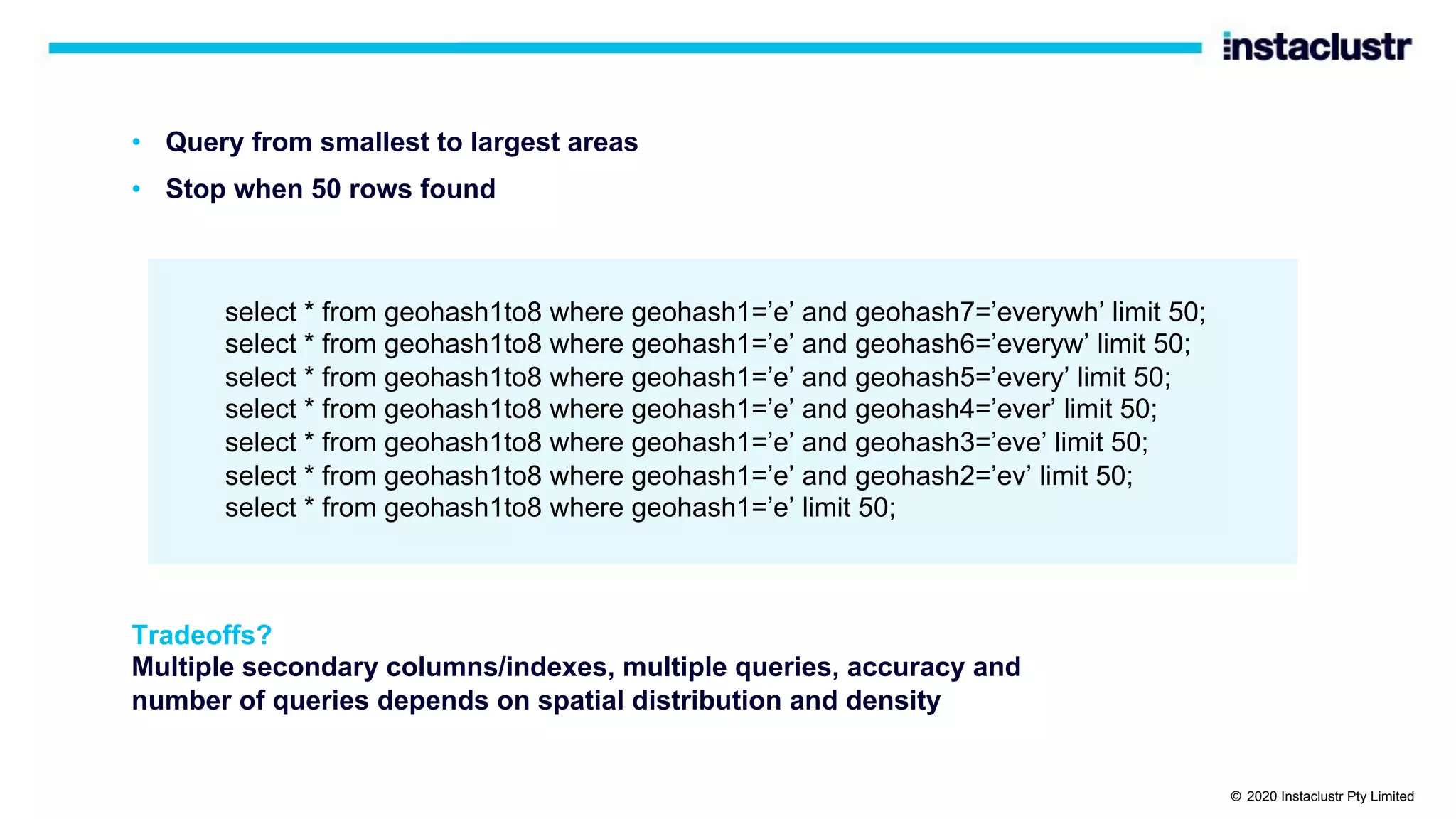 • Query from smallest to largest areas select * from geohash1to8 where geohash1=’e’ and geohash7=’everywh’ limit 50; select * from geohash1to8 where geohash1=’e’ and geohash6=’everyw’ limit 50; select * from geohash1to8 where geohash1=’e’ and geohash5=’every’ limit 50; select * from geohash1to8 where geohash1=’e’ and geohash4=’ever’ limit 50; select * from geohash1to8 where geohash1=’e’ and geohash3=’eve’ limit 50; select * from geohash1to8 where geohash1=’e’ and geohash2=’ev’ limit 50; select * from geohash1to8 where geohash1=’e’ limit 50; Tradeoffs? Multiple secondary columns/indexes, multiple queries, accuracy and number of queries depends on spatial distribution and density • Stop when 50 rows found © 2020 Instaclustr Pty Limited 