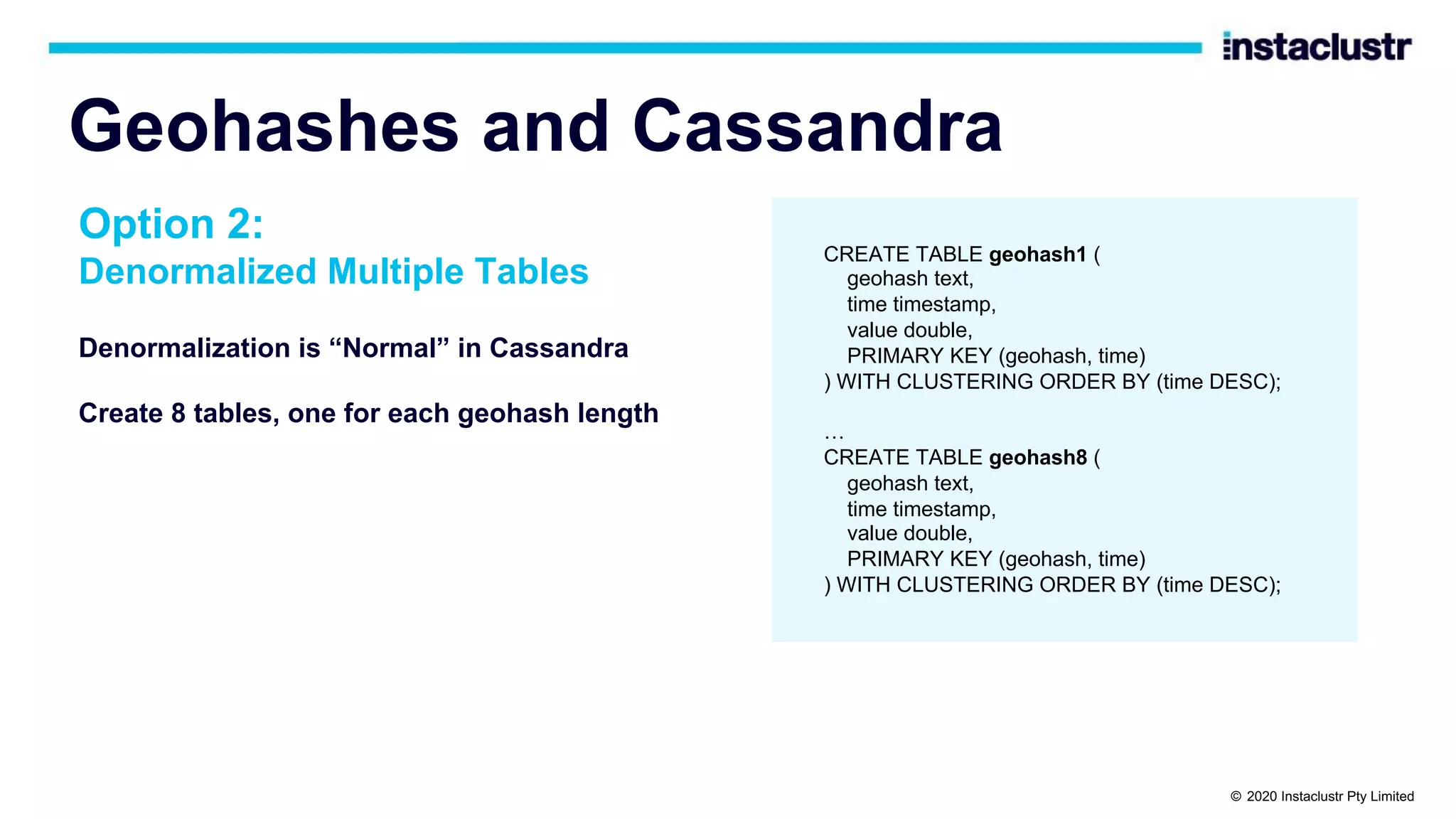 Geohashes and Cassandra Denormalization is “Normal” in Cassandra Create 8 tables, one for each geohash length CREATE TABLE geohash1 ( geohash text, time timestamp, value double, PRIMARY KEY (geohash, time) ) WITH CLUSTERING ORDER BY (time DESC); … CREATE TABLE geohash8 ( geohash text, time timestamp, value double, PRIMARY KEY (geohash, time) ) WITH CLUSTERING ORDER BY (time DESC); Option 2: Denormalized Multiple Tables © 2020 Instaclustr Pty Limited 
