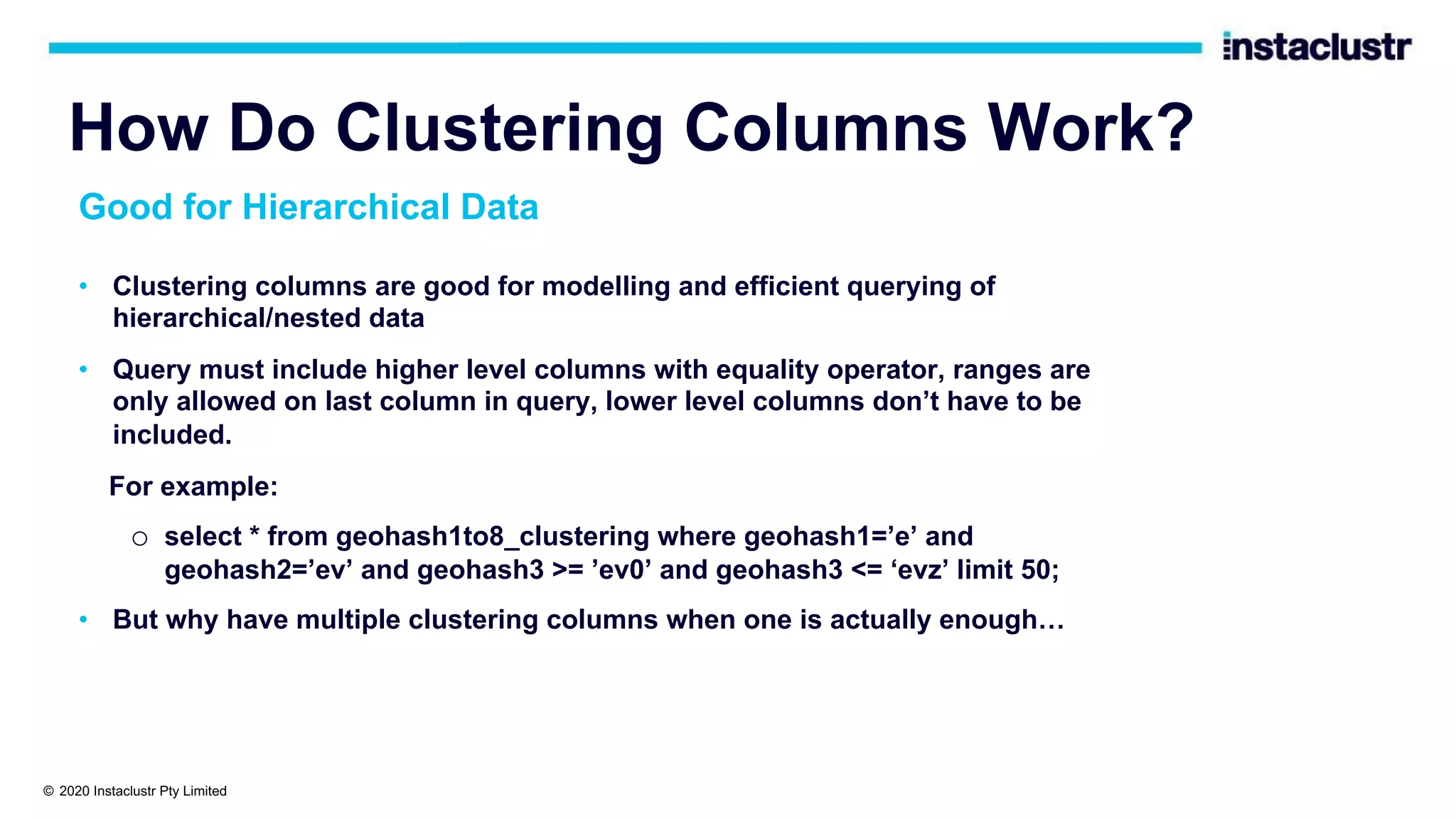 How Do Clustering Columns Work? • Clustering columns are good for modelling and efficient querying of hierarchical/nested data • Query must include higher level columns with equality operator, ranges are only allowed on last column in query, lower level columns don’t have to be included. For example: o select * from geohash1to8_clustering where geohash1=’e’ and geohash2=’ev’ and geohash3 >= ’ev0’ and geohash3 <= ‘evz’ limit 50; • But why have multiple clustering columns when one is actually enough… Good for Hierarchical Data © 2020 Instaclustr Pty Limited 