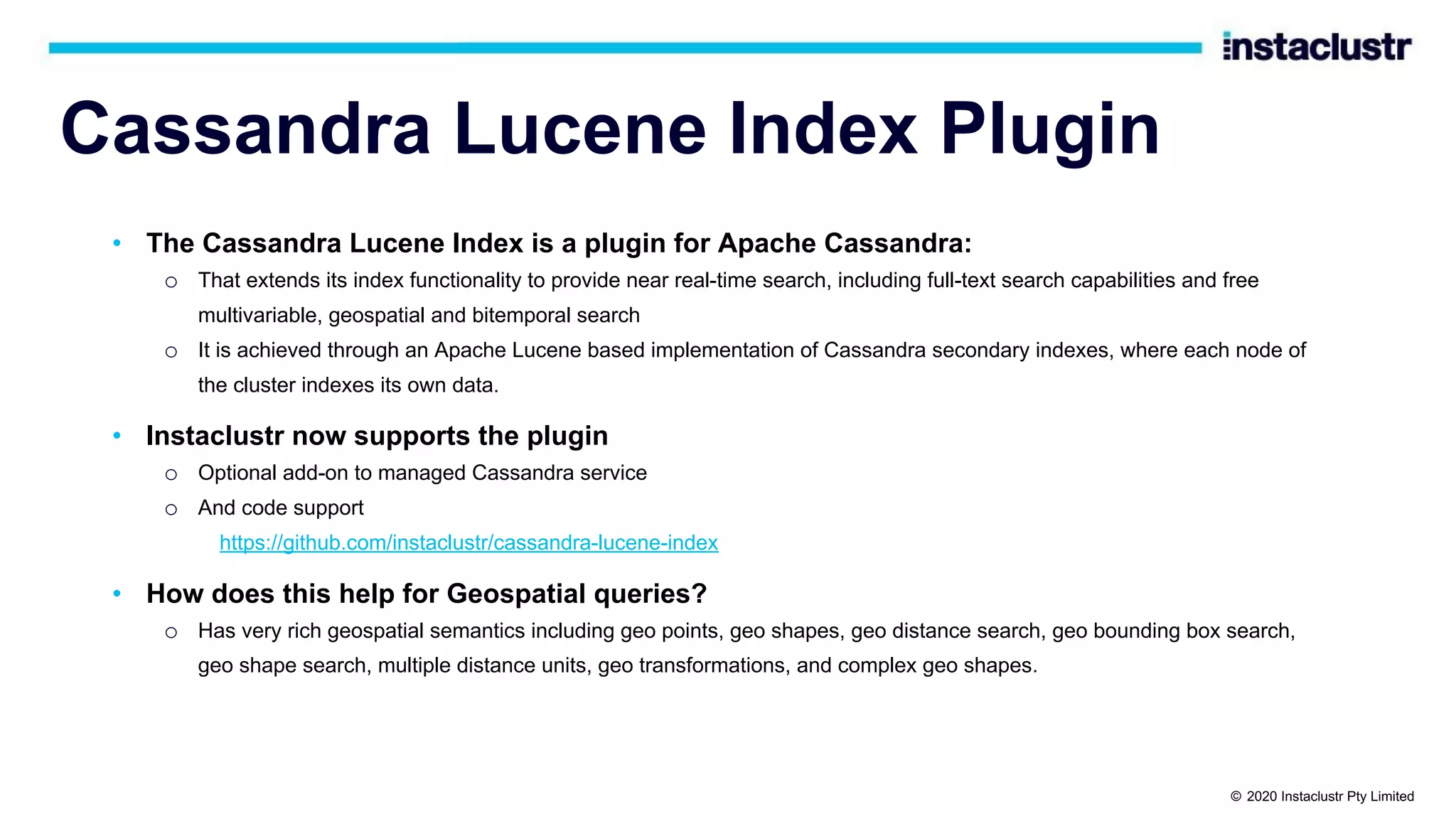 Cassandra Lucene Index Plugin • The Cassandra Lucene Index is a plugin for Apache Cassandra: o That extends its index functionality to provide near real-time search, including full-text search capabilities and free multivariable, geospatial and bitemporal search o It is achieved through an Apache Lucene based implementation of Cassandra secondary indexes, where each node of the cluster indexes its own data. • Instaclustr now supports the plugin o Optional add-on to managed Cassandra service o And code support https://github.com/instaclustr/cassandra-lucene-index • How does this help for Geospatial queries? o Has very rich geospatial semantics including geo points, geo shapes, geo distance search, geo bounding box search, geo shape search, multiple distance units, geo transformations, and complex geo shapes. © 2020 Instaclustr Pty Limited 