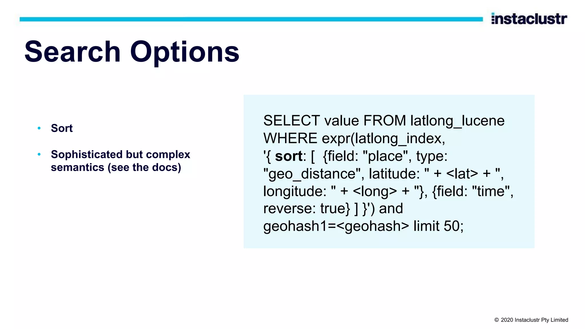 Search Options • Sort • Sophisticated but complex semantics (see the docs) SELECT value FROM latlong_lucene WHERE expr(latlong_index, '{ sort: [ {field: "place", type: "geo_distance", latitude: " + <lat> + ", longitude: " + <long> + "}, {field: "time", reverse: true} ] }') and geohash1=<geohash> limit 50; © 2020 Instaclustr Pty Limited 