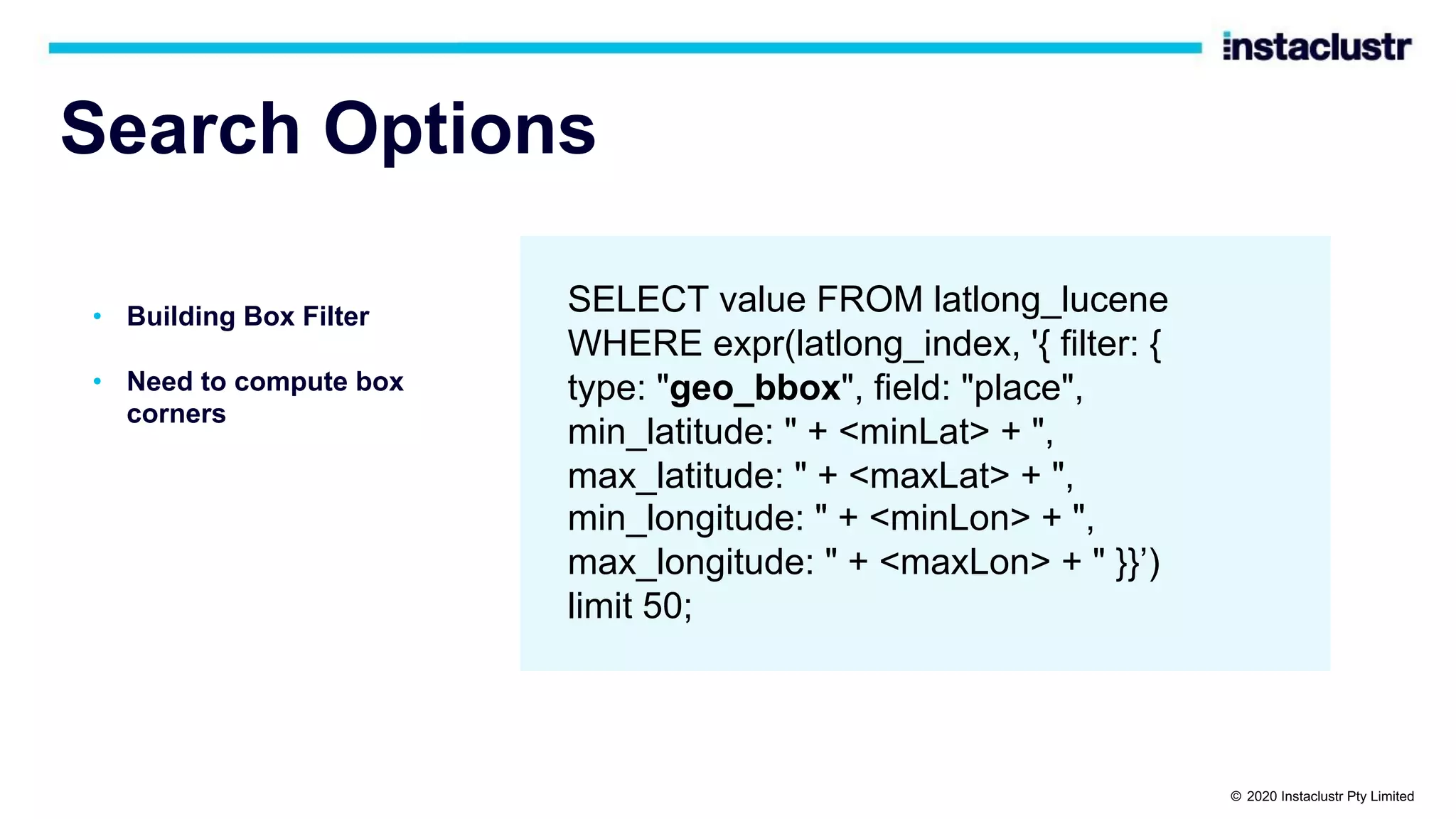 Search Options • Building Box Filter • Need to compute box corners SELECT value FROM latlong_lucene WHERE expr(latlong_index, '{ filter: { type: "geo_bbox", field: "place", min_latitude: " + <minLat> + ", max_latitude: " + <maxLat> + ", min_longitude: " + <minLon> + ", max_longitude: " + <maxLon> + " }}’) limit 50; © 2020 Instaclustr Pty Limited 