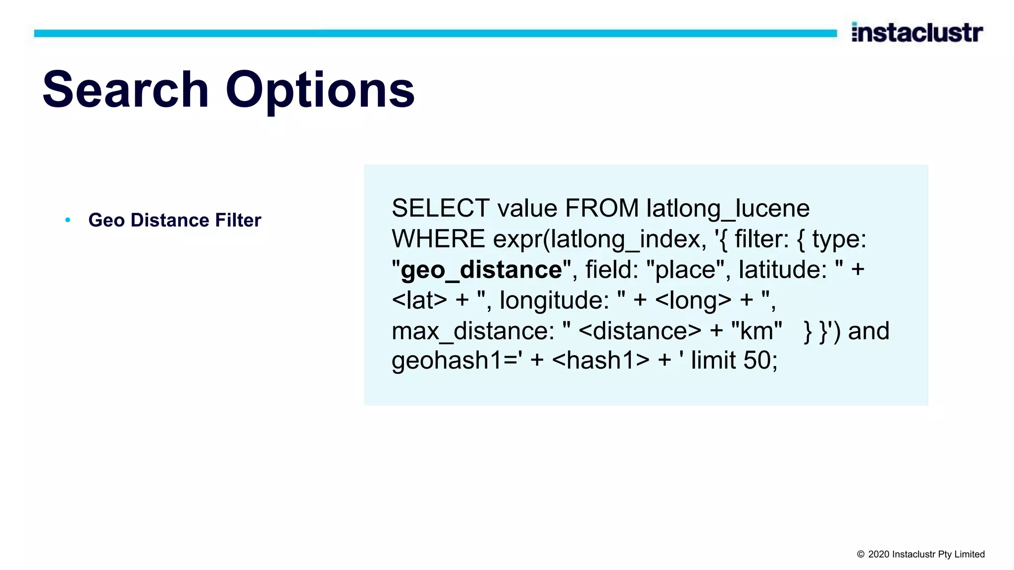 Search Options • Geo Distance Filter SELECT value FROM latlong_lucene WHERE expr(latlong_index, '{ filter: { type: "geo_distance", field: "place", latitude: " + <lat> + ", longitude: " + <long> + ", max_distance: " <distance> + "km" } }') and geohash1=' + <hash1> + ' limit 50; © 2020 Instaclustr Pty Limited 
