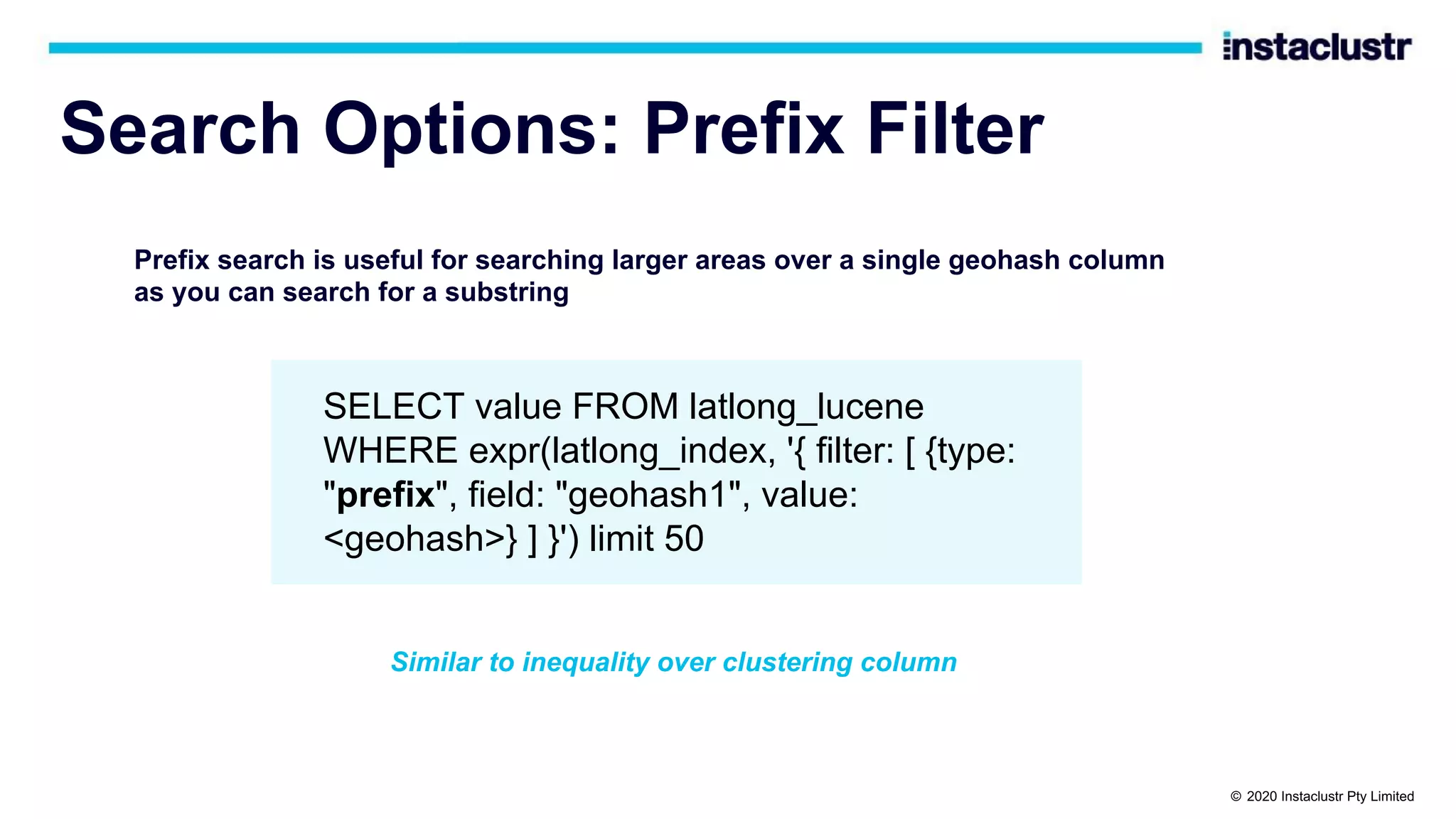 Search Options: Prefix Filter Prefix search is useful for searching larger areas over a single geohash column as you can search for a substring SELECT value FROM latlong_lucene WHERE expr(latlong_index, '{ filter: [ {type: "prefix", field: "geohash1", value: <geohash>} ] }') limit 50 Similar to inequality over clustering column © 2020 Instaclustr Pty Limited 