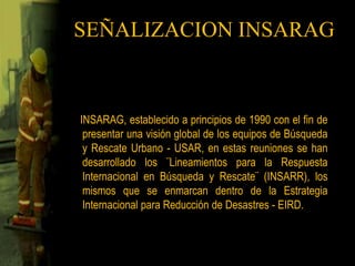 SEÑALIZACION INSARAG   INSARAG, establecido a principios de 1990 con el fin de presentar una visión global de los equipos de Búsqueda y Rescate Urbano - USAR, en estas reuniones se han desarrollado los ¨Lineamientos para la Respuesta Internacional en Búsqueda y Rescate¨ (INSARR), los mismos que se enmarcan dentro de la Estrategia Internacional para Reducción de Desastres - EIRD.