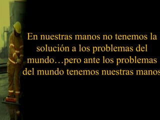 En nuestras manos no tenemos la solución a los problemas del mundo…pero ante los problemas del mundo tenemos nuestras manos