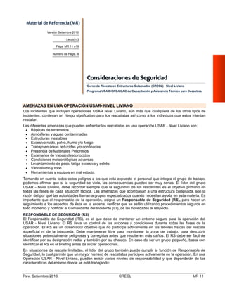 Material de Referencia (MR) 
Versión Setiembre 2010
Lección 3
Págs. MR 11 a19
Número de Págs.: 9

Consiideraciiones  de  Seguriidad  
Cons derac ones de Segur dad
Curso de Rescate en Estructuras Colapsadas (CRECL) - Nivel Liviano
Programa USAID/OFDA/LAC de Capacitación y Asistencia Técnica para Desastres

AMENAZAS EN UNA OPERACIÓN USAR- NIVEL LIVIANO
Los incidentes que incluyen operaciones USAR Nivel Liviano, aún más que cualquiera de los otros tipos de
incidentes, conllevan un riesgo significativo para los rescatistas así como a los individuos que estos intentan
rescatar.
Las diferentes amenazas que pueden enfrentar los rescatistas en una operación USAR - Nivel Liviano son:
 Réplicas de terremotos
 Atmósferas y aguas contaminadas
 Estructuras inestables
 Excesivo ruido, polvo, humo y/o fuego
 Trabajo en áreas reducidas y/o confinadas
 Presencia de Materiales Peligrosos
 Escenarios de trabajo desconocidos
 Condiciones meteorológicas adversas
 Levantamiento de peso, fatiga excesiva y estrés
 Vandalismo y robo
 Herramientas y equipos en mal estado.
Tomando en cuenta todos estos peligros a los que está expuesto el personal que integra el grupo de trabajo,
podemos afirmar que si la seguridad se viola, las consecuencias pueden ser muy serias. El líder del grupo
USAR - Nivel Liviano, debe recordar siempre que la seguridad de los rescatistas es el objetivo primario en
todas las fases de cada situación táctica. Las amenazas que acompañan a una estructura colapsada, son la
razón del por qué las autoridades llaman a grupos especializados cuando necesitan ayuda en esta materia. Es
importante que el responsable de la operación, asigne un Responsable de Seguridad (RS), para hacer un
seguimiento a los aspectos de ésta en la escena, verificar que se están utilizando procedimientos seguros en
todo momento y notificar al Comandante del Incidente (CI), de las novedades al respecto.
RESPONSABLE DE SEGURIDAD (RS)
El Responsable de Seguridad (RS), es el que debe de mantener un entorno seguro para la operación del
USAR - Nivel Liviano. El RS lleva un control de las acciones y condiciones durante todas las fases de la
operación. El RS es un observador objetivo que no participa activamente en las labores físicas del rescate
superficial ni de la búsqueda. Debe mantenerse libre para monitorear la zona de trabajo, para descubrir
situaciones potencialmente peligrosas y corregirlas antes que resulte en más daños. El RS debe ser fácil de
identificar por su designación radial y también por su chaleco. En caso de ser un grupo pequeño, basta con
identificar el RS en el briefing antes de iniciar operaciones.
En situaciones de rescate limitadas, el líder del grupo también puede cumplir la función de Responsable de
Seguridad, lo cual permite que un mayor número de rescatistas participen activamente en la operación. En una
Operación USAR - Nivel Liviano, pueden existir varios niveles de responsabilidad y que dependerán de las
características del entorno donde se esté trabajando:

Rev. Setiembre 2010

CRECL

MR 11

 