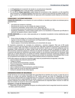 Consideraciones de Seguridad
 Un RS general para la operación de rescate en una estructuras colapsadas
 Un RS específico para un área de trabajo o actividad particular
 El o los RS de riesgos especiales: puede tratarse de una persona o más, asignada a un sitio específico
para monitorear una condición especial. Este podría ser un grupo de dos personas que deben escalar a un
punto superior de una represa para servir de vigías para otros rescatistas durante réplicas de terremotos,
etc.
CONDICIONES Y ACCIONES INSEGURAS
CONDICIÓN INSEGURA, es una situación a la cual se enfrenta un rescatista que implica una amenaza para su
integridad física.
Ej.:
 Una pared que comienza a inclinarse
 Estructuras por encima, que dan señales de colapso inminente
 Condiciones ambientales: vientos fuertes, lluvia, relámpagos, etc.
 La lluvia puede socavar las fundaciones de los edificios, debilitándolos aún más
 Superficies resbaladizas y vientos fuertes pueden poner a los rescatistas en situaciones que dificultan la
operación de equipos y llevar a cabo el rescate.
ACCIÓN INSEGURA, es un acto o tarea ejecutada por un rescatista incumpliendo normas establecidas para
su protección.
Ej.:
 Entrar al área de trabajo sin su Equipo de Protección Personal (EPP)
 Ingresar al área de trabajo sin la autorización del Responsable de Seguridad (RS)
 Entrar a operar sólo en el área de trabajo
 Operar equipos o herramientas defectuosos y sin conocimiento de causa.
Es importante comprender los conceptos de condiciones y acciones inseguras. Para que el RS pueda
mantener un entorno que sea seguro para los rescatistas, éste debe monitorear las acciones y condiciones en
la zona de trabajo. Debe estar atento a situaciones que pudieran resultar en condiciones peligrosas para los
rescatistas. Estas situaciones se deben corregir antes de que pueda continuar la operación de rescate. Es
difícil encontrar condiciones seguras en medio de una situación de desastre. Es indispensable que el RS y todo
el personal esté alerta por situaciones que puedan resultar en una amenaza directa para los rescatistas. Esta
podría ser un cambio estructural o un cambio en el tiempo. Además de reconocer condiciones inseguras, el RS
debe también estar consciente de acciones inseguras que cometan los rescatistas. Esta habilidad viene no solo
con la experiencia sino también con un repaso de accidentes previos en situaciones similares.
El RS debe asegurar que todos los rescatistas sigan todos los procedimientos de seguridad, entre ellos:
 Usar los equipos de protección personal (EPP)
 Trabajar en grupos
 Uso correcto de las herramientas y equipos
 Tomar los descansos / rotaciones apropiados
 Mantenerse hidratados
 Usar un sistema de conteo de personal y controles de tiempo
 Seguir todas las normas de seguridad establecidas
 Conocer la ubicación de las zonas seguras

CONSIDERACIONES DE SEGURIDAD
El líder del Grupo es el principal responsable de la seguridad de los miembros de su grupo. A pesar de que no
existe en el grupo una posición específica de RS, resulta esencial que todos los integrantes del grupo
reconozcan la alta prioridad que la seguridad tiene en la operación y todos asuman su responsabilidad en ella.
Todo el personal tiene la responsabilidad de señalar y prevenir la ocurrencia de actos o condiciones inseguras
durante cualquiera de las fases de la misión. Las consideraciones de seguridad deben incluirse en todas las
fases de la misión de rescate en estructuras colapsadas.
DURANTE LA FASE DE PREPARACIÓN
1. Desarrollar en todos los integrantes del grupo una actitud positiva hacia la seguridad durante las sesiones
de clases y ejercicios prácticos

Rev. Setiembre 2010

CRECL

MR 12

 