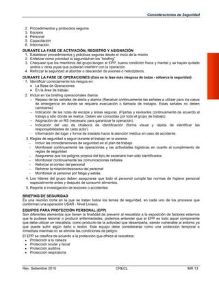 Consideraciones de Seguridad

2.
3.
4.
5.
6.

Procedimientos y protocolos seguros
Equipos
Personal
Capacitación
Información.

DURANTE LA FASE DE ACTIVACIÓN, REGISTRO Y ASIGNACIÓN
1. Establecer procedimientos y prácticas seguras desde el inicio de la misión
2. Enfatizar como prioridad la seguridad en los “briefing”
3. Chequear que los miembros del grupo tengan el EPP, buena condición física y mental y se hayan quitado
anillos u otras joyas que pudieran interferir con la operación
4. Reforzar la seguridad al abordar o descender de aviones o helicópteros.
DURANTE LA FASE DE OPERACIONES (Esta es la fase más riesgosa de todas - refuerce la seguridad).
1. Identificar correctamente los riesgos en:
 La Base de Operaciones
 En la área de trabajo
2. Incluir en los briefing operacionales diarios
 Repaso de las señales de alerta y alarma (Recalcar continuamente las señales a utilizar para los casos
de emergencia en donde se requiera evacuación o llamada de trabajos. Estas señales no deben
cambiarse)
 Indicación de las rutas de escape y áreas seguras. (Fijarlas y revisarlas continuamente de acuerdo al
trabajo y sitio donde se realice. Deben ser conocidas por todo el grupo de trabajo)
 Asignación de un RS (necesario para garantizar la operación)
 Indicación del uso de chalecos de identificación (forma visual y rápida de identificar las
responsabilidades de cada actor)
 Información del lugar y forma de traslado hacia la atención médica en caso de accidente.
3. Reglas de seguridad a seguir durante el trabajo en la escena:
 Incluir las consideraciones de seguridad en el plan de trabajo
 Monitorear continuamente las operaciones y las actividades logísticas en cuanto al cumplimiento de
reglas de seguridad
 Asegurarse que los peligros propios del tipo de escenario han sido identificados
 Monitorear continuamente las comunicaciones radiales
 Reforzar el conteo del personal
 Reforzar la rotación/descanso del personal
 Monitorear el personal por fatiga y estrés.
4. Los líderes del grupo deben asegurarse que todo el personal cumpla las normas de higiene personal
especialmente antes y después de consumir alimentos.
5. Reporte e investigación de lesiones o accidentes.
BRIEFING DE SEGURIDAD
Es una reunión corta en la que se tratan todos los temas de seguridad, en cada uno de los procesos que
conforman una operación USAR - Nivel Liviano.
EQUIPOS PARA PROTECCIÓN PERSONAL (EPP)
Son diferentes elementos que tienen la finalidad de prevenir al rescatista a la exposición de factores externos
que le pudiese lesionar o producir enfermedades, podemos entender que el EPP es todo aquel componente
que debe utilizar un rescatista, como producto de la actividad que desempeña, siendo vulnerable al entorno ya
que puede sufrir algún daño o lesión. Este equipo debe considerarse como una protección temporal e
inmediata mientras no se elimine las condiciones de peligro.
El EPP se clasifica de acuerdo a la protección que ofrece al rescatista:
 Protección a la cabeza
 Protección ocular y facial
 Protección auditiva
 Protección respiratoria

Rev. Setiembre 2010

CRECL

MR 13

 