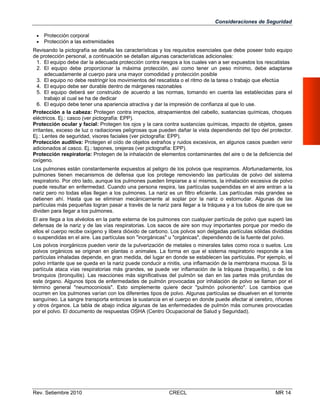 Consideraciones de Seguridad



Protección corporal
Protección a las extremidades

Revisando la pictografía se detalla las características y los requisitos esenciales que debe poseer todo equipo
de protección personal, a continuación se detallan algunas características adicionales:
1. El equipo debe dar la adecuada protección contra riesgos a los cuales van a ser expuestos los rescatistas
2. El equipo debe proporcionar la máxima protección, así como tener un peso mínimo, debe adaptarse
adecuadamente al cuerpo para una mayor comodidad y protección posible
3. El equipo no debe restringir los movimientos del rescatista o el ritmo de la tarea o trabajo que efectúa
4. El equipo debe ser durable dentro de márgenes razonables
5. El equipo deberá ser construido de acuerdo a las normas, tomando en cuenta las establecidas para el
trabajo al cual se ha de dedicar
6. El equipo debe tener una apariencia atractiva y dar la impresión de confianza al que lo use.
Protección a la cabeza: Protegen contra impactos, atrapamientos del cabello, sustancias químicas, choques
eléctricos. Ej.: casco (ver pictografía: EPP).
Protección ocular y facial: Protegen los ojos y la cara contra sustancias químicas, impacto de objetos, gases
irritantes, exceso de luz o radiaciones peligrosas que pueden dañar la vista dependiendo del tipo del protector.
Ej.: Lentes de seguridad, visores faciales (ver pictografía: EPP).
Protección auditiva: Protegen el oído de objetos extraños y ruidos excesivos, en algunos casos pueden venir
adicionados al casco. Ej.: tapones, orejeras (ver pictografía: EPP).
Protección respiratoria: Protegen de la inhalación de elementos contaminantes del aire o de la deficiencia del
oxígeno.
Los pulmones están constantemente expuestos al peligro de los polvos que respiramos. Afortunadamente, los
pulmones tienen mecanismos de defensa que los protege removiendo las partículas de polvo del sistema
respiratorio. Por otro lado, aunque los pulmones pueden limpiarse a sí mismos, la inhalación excesiva de polvo
puede resultar en enfermedad. Cuando una persona respira, las partículas suspendidas en el aire entran a la
nariz pero no todas ellas llegan a los pulmones. La nariz es un filtro eficiente. Las partículas más grandes se
detienen ahí. Hasta que se eliminan mecánicamente al soplar por la nariz o estornudar. Algunas de las
partículas más pequeñas logran pasar a través de la nariz para llegar a la tráquea y a los tubos de aire que se
dividen para llegar a los pulmones.
El aire llega a los alvéolos en la parte externa de los pulmones con cualquier partícula de polvo que superó las
defensas de la nariz y de las vías respiratorias. Los sacos de aire son muy importantes porque por medio de
ellos el cuerpo recibe oxígeno y libera dióxido de carbono. Los polvos son delgadas partículas sólidas divididas
o suspendidas en el aire. Las partículas son "inorgánicas" u "orgánicas", dependiendo de la fuente del polvo.
Los polvos inorgánicos pueden venir de la pulverización de metales o minerales tales como roca o suelos. Los
polvos orgánicos se originan en plantas o animales. La forma en que el sistema respiratorio responde a las
partículas inhaladas depende, en gran medida, del lugar en donde se establecen las partículas. Por ejemplo, el
polvo irritante que se queda en la nariz puede conducir a rinitis, una inflamación de la membrana mucosa. Si la
partícula ataca vías respiratorias más grandes, se puede ver inflamación de la tráquea (traqueítis), o de los
bronquios (bronquitis). Las reacciones más significativas del pulmón se dan en las partes más profundas de
este órgano. Algunos tipos de enfermedades de pulmón provocadas por inhalación de polvo se llaman por el
término general "neumoconiosis". Esto simplemente quiere decir "pulmón polvoriento". Los cambios que
ocurren en los pulmones varían con los diferentes tipos de polvo. Algunas partículas se disuelven en el torrente
sanguíneo. La sangre transporta entonces la sustancia en el cuerpo en donde puede afectar al cerebro, riñones
y otros órganos. La tabla de abajo indica algunas de las enfermedades de pulmón más comunes provocadas
por el polvo. El documento de respuestas OSHA (Centro Ocupacional de Salud y Seguridad).

Rev. Setiembre 2010

CRECL

MR 14

 