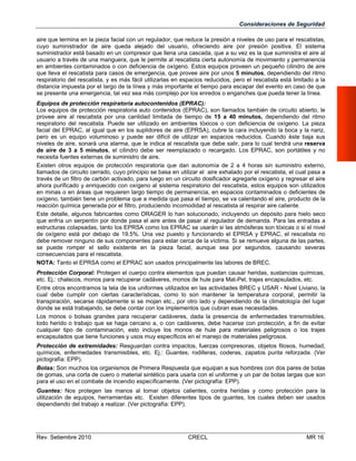 Consideraciones de Seguridad
aire que termina en la pieza facial con un regulador, que reduce la presión a niveles de uso para el rescatistas,
cuyo suministrador de aire queda alejado del usuario, ofreciendo aire por presión positiva. El sistema
suministrador está basado en un compresor que llena una cascada, que a su vez es la que suministra el aire al
usuario a través de una manguera, que le permite al rescatista cierta autonomía de movimiento y permanencia
en ambientes contaminados o con deficiencia de oxígeno. Estos equipos proveen un pequeño cilindro de aire
que lleva el rescatista para casos de emergencia, que provee aire por unos 5 minutos, dependiendo del ritmo
respiratorio del rescatista, y es más fácil utilizarlas en espacios reducidos, pero el rescatista está limitado a la
distancia impuesta por el largo de la línea y más importante el tiempo para escapar del evento en caso de que
se presente una emergencia, tal vez sea más complejo por los enredos o enganches que pueda tener la línea.
Equipos de protección respiratoria autocontenidos (EPRAC):
Los equipos de protección respiratoria auto contenidos (EPRAC), son llamados también de circuito abierto, le
provee aire al rescatista por una cantidad limitada de tiempo de 15 a 40 minutos, dependiendo del ritmo
respiratorio del rescatista. Puede ser utilizado en ambientes tóxicos o con deficiencia de oxígeno. La pieza
facial del EPRAC, al igual que en los suplidores de aire (EPRSA), cubre la cara incluyendo la boca y la nariz,
pero es un equipo voluminoso y puede ser difícil de utilizar en espacios reducidos. Cuando éste baja sus
niveles de aire, sonará una alarma, que le indica al rescatista que debe salir, para lo cual tendrá una reserva
de aire de 3 a 5 minutos, el cilindro debe ser reemplazado o recargado. Los EPRAC, son portátiles y no
necesita fuentes externas de suministro de aire.
Existen otros equipos de protección respiratoria que dan autonomía de 2 a 4 horas sin suministro externo,
llamados de circuito cerrado, cuyo principio se basa en utilizar el aire exhalado por el rescatista, el cual pasa a
través de un filtro de carbón activado, para luego en un circuito dosificador agregarle oxígeno y regresar el aire
ahora purificado y enriquecido con oxígeno al sistema respiratorio del rescatista, estos equipos son utilizados
en minas o en áreas que requieren largo tiempo de permanencia, en espacios contaminados o deficientes de
oxígeno, también tiene un problema que a medida que pasa el tiempo, se va calentando el aire, producto de la
reacción química generada por el filtro, produciendo incomodidad al rescatista al respirar aire caliente.
Este detalle, algunos fabricantes como DRAGER lo han solucionado, incluyendo un depósito para hielo seco
que enfría un serpentín por donde pasa el aire antes de pasar al regulador de demanda. Para las entradas a
estructuras colapsadas, tanto los EPRSA como los EPRAC se usarán si las atmósferas son tóxicas o si el nivel
de oxígeno está por debajo de 19.5%. Una vez puesto y funcionando el EPRSA y EPRAC, el rescatista no
debe remover ninguno de sus componentes para estar cerca de la víctima. Si se remueve alguna de las partes,
se puede romper el sello existente en la pieza facial, aunque sea por segundos, causando severas
consecuencias para el rescatista.
NOTA: Tanto el EPRSA como el EPRAC son usados principalmente las labores de BREC.
Protección Corporal: Protegen el cuerpo contra elementos que puedan causar heridas, sustancias químicas,
etc. Ej.: chalecos, monos para recuperar cadáveres, monos de hule para Mat-Pel, trajes encapsulados, etc.
Entre otros encontramos la tela de los uniformes utilizados en las actividades BREC y USAR - Nivel Liviano, la
cual debe cumplir con ciertas características, como lo son mantener la temperatura corporal, permitir la
transpiración, secarse rápidamente si se mojan etc., por otro lado y dependiendo de la climatología del lugar
donde se está trabajando, se debe contar con los implementos que cubran esas necesidades.
Los monos o bolsas grandes para recuperar cadáveres, dada la presencia de enfermedades transmisibles,
todo herido o trabajo que se haga cercano a, o con cadáveres, debe hacerse con protección, a fin de evitar
cualquier tipo de contaminación, esto incluye los monos de hule para materiales peligrosos o los trajes
encapsulados que tiene funciones y usos muy específicos en el manejo de materiales peligrosos.
Protección de extremidades: Resguardan contra impactos, fuerzas compresoras, objetos filosos, humedad,
químicos, enfermedades transmisibles, etc. Ej.: Guantes, rodilleras, coderas, zapatos punta reforzada. (Ver
pictografía: EPP).
Botas: Son muchos los organismos de Primera Respuesta que equipan a sus hombres con dos pares de botas
de gomas, una corta de cuero o material sintético para usarla con el uniforme y un par de botas largas que son
para el uso en el combate de incendio específicamente. (Ver pictografía: EPP).
Guantes: Nos protegen las manos al tomar objetos calientes, contra heridas y como protección para la
utilización de equipos, herramientas etc. Existen diferentes tipos de guantes, los cuales deben ser usados
dependiendo del trabajo a realizar. (Ver pictografía: EPP).

Rev. Setiembre 2010

CRECL

MR 16

 