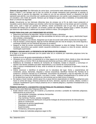 Consideraciones de Seguridad
Cinturón de seguridad: Son fabricados de varios tipos, comúnmente están elaborados de material resistente,
Nylon o Perlón y con herrajes que le dan los puntos de anclaje necesarios para garantizar el soportar al
rescatista, lleva un gancho de seguridad, los cuales en uno de sus extremos tienen un dispositivo de fácil
operación para abrirse. Los cinturones son usados para deslizarse por una cuerda o para asegurar al rescatista
a la escalera u otro medio de soporte. Siempre que se trabaja en lugares altos o inestables, el rescatista debe
llevar un cinturón de seguridad.
Arnés: Actualmente se han fabricado diferentes tipos de arneses con el fin de darle mayor protección al
rescatista cuando efectúa trabajos que ameritan cierto nivel de inseguridad o en las tareas que así lo ameriten,
tales como, subir o bajar por paredes de edificios, siendo conveniente usar el que más se adapte a la
necesidad del trabajo que se realizará. Los arneses, pueden ser integrales, abarcan torso y cadera, de pecho
que abarca la caja torácica y cadera que su propio nombre lo indica. (Ver pictografía: EPP).
PASOS PARA EVALUAR LAS CONDICIONES DE ACCESO
 Determinar perímetros de seguridad. Ubique el área de trabajo y demarque
 Servicios interrumpidos. Asegúrese que las acometidas de servicio como gas, agua y electricidad hayan
sido cortadas y descargadas
 Alejado de peligros y sus efectos. Asegúrese que el plan de acción esté ceñido al protocolo de seguridad
 Vías de escape y zonas seguras. Siga las normas referidas para las vías de escape y las zonas seguras y
mantenga contacto con los miembros del grupo en el exterior
 Asegure su área de acceso removiendo escombros para despejar su área de trabajo. Remueva, si es
necesario, escombros que puedan estarle causando problemas y asegure su área de acceso, además
manténgala supervisada.
NORMAS A SEGUIR ANTE LA PRESENCIA DE MATERIALES PELIGROSOS:
Si al llegar a la escena comprueba que se puede tratar de un incidente por materiales peligrosos tome las
siguientes acciones:
 Solicite el envío de grupos especializados en Mat-Pel
 Ubíquese con su vehículo y su personal en un área segura con el viento a favor, desde un área más elevada
o aguas arriba y a mínimo 100 m de distancia para derrames químicos y 300 m para explosivos
 Establezca de inmediato el Sistema de Comando de Incidentes. Evalúe la situación y comunique el
reporte a las demás unidades que están respondiendo y a su Central de Comunicaciones.
 Aisle o evacue inmediatamente el área, evite la entrada de curiosos y establezca un perímetro inicial de
seguridad
 Intente reconocer o identificar el producto por la naturaleza del lugar, forma y características del
contenedor, placas, diamantes, etiquetas y marcas corporativas. Identificar: Número NU, Nombre de la
sustancia o producto marcado en el contenedor, documentos de transporte y hoja de seguridad. En caso
de observar un número de identificación, una placa o rombo, notifique inmediatamente a su central con el
fin de determinar que tipo de producto es y las acciones que se debe tomar al respecto.
 No ingrese a hacer rescate, solicite apoyo de un grupo técnico especializado en materiales peligrosos para
hacer el control del riesgo. Observe presencia de humo, derrame, vapores de colores, silbidos, sonidos o
cualquier manifestación que le indique presencia de un material peligroso y repórtela inmediatamente a su
central de radio.
PRIMERA RESPUESTA A INCIDENTES CON MATERIALES PELIGROSOS (PRIMAP)
Algunos datos sobre Materiales Peligrosos MAT-PEL
 Existe relación entre el lugar del incidente y la presencia concreta o probable de materiales peligrosos;
habitualmente se producen en:
- Vías terrestres: autopistas, carreteras, ferrocarriles
- Vías aéreas: aeropuertos
- Vías marítimas: Puertos, canales navegables
- Industrias y plantas de distribución (incluyendo bodegas de almacenamiento de hidrocarburos)
- Obras en construcción
- Estaciones de servicio (gasolineras)
- Hospitales y Laboratorios
- Supermercados
- Ferreterías y almacenes agrícolas.
 Existen 9 clases de materiales peligrosos según la NU :

Rev. Setiembre 2010

CRECL

MR 17

 