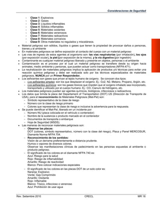 Consideraciones de Seguridad

















- Clase 1: Explosivos
- Clase 2: Gases
- Clase 3: Líquidos inflamables
- Clase 4: Sólidos inflamables
- Clase 5: Materiales oxidantes
- Clase 6: Materiales venenosos
- Clase 7: Materiales radioactivos
- Clase 8: Materiales corrosivos
- Clase 9: Otros materiales no regulados y misceláneos.
Material peligroso son sólidos, líquidos o gases que tienen la propiedad de provocar daños a personas,
bienes y al ambiente
En materiales peligrosos se define exposición al contacto del cuerpo con un material peligroso
Las vías de ingreso de estos agentes al organismo son: las vías respiratorias (por inhalación), los ojos
(por exposición ocular), la piel (por exposición de la misma), y la vía digestiva (por ingestión)
Contaminante es cualquier material peligroso liberado y presente en objetos, personas o el ambiente
Contaminación es el proceso por el cual un material peligroso se transfiere desde su origen hacia
animales, medio ambiente y personas, que pueden actuar como transportadores (NFPA-471).
La neutralización de materiales peligrosos implica la aplicación de productos y/o técnicas para evitar una
reacción química peligrosa y debe ser realizada solo por los técnicos especializados de materiales
peligrosos, NUNCA por un Primer Respondedor.
Los asfixiantes son gases que privan al tejido humano de oxígeno. Se conocen dos tipos:
 Los asfixiantes simples: son los que desplazan el oxígeno. Ej.: Co2, N2, Metano, Propano, Argón, etc.
 Los asfixiantes químicos: son los gases tóxicos que impiden que el oxígeno inhalado sea incorporado,
transportado y utilizado por el cuerpo humano. Ej.: CO, Cianuro de hidrógeno, etc.
Los materiales peligrosos pueden ser agentes químicos, biológicos, infecciosos o radioactivos.
Los datos que brinda la placa del Departament of Transportation (DOT) US (Dirección de Transporte de
USA), para el reconocimiento de Materiales Peligrosos (Mat-Pel) son:
 Símbolo representativo de la clase de riesgo
 Número con la clase de riesgo primario
 Colores que representan la clase de riesgo e inclusive la advertencia para la respuesta.
Se puede identificar el Mat-Pel, liberado en un incidente por:
 Número NU (placa colocada en el vehículo o contenedor)
 Nombre de la sustancia o producto marcado en el contenedor
 Documentos de transporte o embarque
 Hoja de Seguridad (MSDS).
Las maneras de reconocer materiales peligrosos son:
 Observar las placas:
DOT (colores, símbolo representativo, número con la clase del riesgo), Placa y Panel MERCOSUR,
Diamante Norma NFPA 704.
 Reconocimiento de los sentidos:
Visión de un derrame preferentemente a distancia prudente.
Humos o vapores de diversos colores.
Observar las manifestaciones clínicas de padecimiento en las personas expuestas al ambiente o
producto peligroso.
 El significado de los colores en el diamante NFPA 740 es:
Azul: Riesgo para la salud
Rojo: Riesgo de inflamabilidad
Amarillo: Riesgo de reactividad
Blanco: Para colocar indicaciones especiales
 El significado de los colores en las placas DOT de un solo color es:
Naranja: Explosivo
Verde: Gas Comprimido
Amarillo: Oxidante
Rojo: Inflamable
Blanco: Tóxico, infeccioso o venenoso
Azul: Prohibición de usar agua

Rev. Setiembre 2010

CRECL

MR 18

 