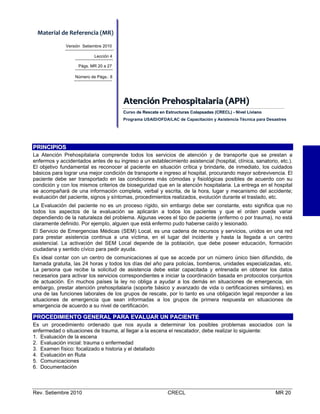 Material de Referencia (MR) 
Versión Setiembre 2010
Lección 4
Págs. MR 20 a 27
Número de Págs.: 8

Atenciión  Prehospiitallariia  (APH)    
Atenc ón Prehosp ta ar a (APH)
Curso de Rescate en Estructuras Colapsadas (CRECL) - Nivel Liviano
Programa USAID/OFDA/LAC de Capacitación y Asistencia Técnica para Desastres

PRINCIPIOS
La Atención Prehospitalaria comprende todos los servicios de atención y de transporte que se prestan a
enfermos y accidentados antes de su ingreso a un establecimiento asistencial (hospital, clínica, sanatorio, etc.).
El objetivo fundamental es reconocer al paciente en situación crítica y brindarle, de inmediato, los cuidados
básicos para lograr una mejor condición de transporte e ingreso al hospital, procurando mayor sobrevivencia. El
paciente debe ser transportado en las condiciones más cómodas y fisiológicas posibles de acuerdo con su
condición y con los mismos criterios de bioseguridad que en la atención hospitalaria. La entrega en el hospital
se acompañará de una información completa, verbal y escrita, de la hora, lugar y mecanismo del accidente;
evaluación del paciente, signos y síntomas, procedimientos realizados, evolución durante el traslado, etc.
La Evaluación del paciente no es un proceso rígido, sin embargo debe ser constante, esto significa que no
todos los aspectos de la evaluación se aplicarán a todos los pacientes y que el orden puede variar
dependiendo de la naturaleza del problema. Algunas veces el tipo de paciente (enfermo o por trauma), no está
claramente definido. Por ejemplo, alguien que está enfermo pudo haberse caído y lesionado.
El Servicio de Emergencias Médicas (SEM) Local, es una cadena de recursos y servicios, unidos en una red
para prestar asistencia continua a una víctima, en el lugar del incidente y hasta la llegada a un centro
asistencial. La activación del SEM Local depende de la población, que debe poseer educación, formación
ciudadana y sentido cívico para pedir ayuda.
Es ideal contar con un centro de comunicaciones al que se accede por un número único bien difundido, de
llamada gratuita, las 24 horas y todos los días del año para policías, bomberos, unidades especializadas, etc.
La persona que recibe la solicitud de asistencia debe estar capacitada y entrenada en obtener los datos
necesarios para activar los servicios correspondientes e iniciar la coordinación basada en protocolos conjuntos
de actuación. En muchos países la ley no obliga a ayudar a los demás en situaciones de emergencia, sin
embargo, prestar atención prehospitalaria (soporte básico y avanzado de vida o certificaciones similares), es
una de las funciones laborales de los grupos de rescate, por lo tanto es una obligación legal responder a las
situaciones de emergencia que sean informadas a los grupos de primera respuesta en situaciones de
emergencia de acuerdo a su nivel de certificación.

PROCEDIMIENTO GENERAL PARA EVALUAR UN PACIENTE
Es un procedimiento ordenado que nos ayuda a determinar los posibles problemas asociados con la
enfermedad o situaciones de trauma, al llegar a la escena el rescatador, debe realizar lo siguiente:
1. Evaluación de la escena
2. Evaluación inicial: trauma o enfermedad
3. Examen físico: focalizado e historia y el detallado
4. Evaluación en Ruta
5. Comunicaciones
6. Documentación

Rev. Setiembre 2010

CRECL

MR 20

 