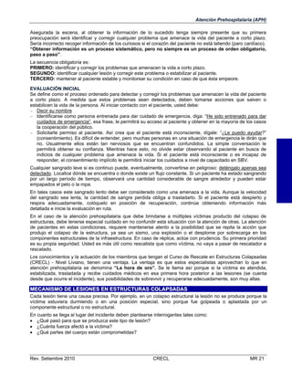 Atención Prehospitalaria (APH)
Asegurada la escena, al obtener la información de lo sucedido tenga siempre presente que su primera
preocupación será identificar y corregir cualquier problema que amenace la vida del paciente a corto plazo.
Sería incorrecto recoger información de los curiosos si el corazón del paciente no está latiendo (paro cardíaco).
“Obtener información es un proceso sistemático, pero no siempre es un proceso de orden obligatorio,
paso a paso”.
La secuencia obligatoria es:
PRIMERO: identificar y corregir los problemas que amenacen la vida a corto plazo.
SEGUNDO: identificar cualquier lesión y corregir este problema o estabilizar al paciente.
TERCERO: mantener al paciente estable y monitorear su condición en caso de que ésta empeore.
EVALUACIÓN INICIAL
Se define como el proceso ordenado para detectar y corregir los problemas que amenacen la vida del paciente
a corto plazo. A medida que estos problemas sean detectados, deben tomarse acciones que salven o
estabilicen la vida de la persona. Al iniciar contacto con el paciente, usted debe:
 Decir su nombre
 Identificarse como persona entrenada para dar cuidado de emergencia, diga: “He sido entrenado para dar
cuidados de emergencia”, esa frase, le permitirá su acceso al paciente y obtener en la mayoría de los casos
la cooperación del público.
 Solicitarle permiso al paciente. Así crea que el paciente está inconsciente, dígale: “¿Le puedo ayudar?”
(consentimiento). Es difícil de entender, pero muchas personas en una situación de emergencia le dirán que
no. Usualmente ellos están tan nerviosos que se encuentran confundidos. La simple conversación le
permitirá obtener su confianza. Mientras hace esto, no olvide estar observando al paciente en busca de
indicios de cualquier problema que amenace la vida. Si el paciente está inconsciente o es incapaz de
responder, el consentimiento implícito le permitirá iniciar los cuidados a nivel de capacitado en SBV.
Cualquier sangrado leve si es continuo puede, eventualmente, convertirse en peligroso: deténgalo apenas sea
detectado. Localice dónde se encuentra o donde existe un flujo constante. Si un paciente ha estado sangrando
por un largo período de tiempo, observará una cantidad considerable de sangre alrededor y pueden estar
empapados el pelo o la ropa.
En tales casos este sangrado lento debe ser considerado como una amenaza a la vida. Aunque la velocidad
del sangrado sea lenta, la cantidad de sangre perdida obliga a trasladarlo. Si el paciente está despierto y
respira adecuadamente, colóquelo en posición de recuperación, continúe obteniendo información más
detallada e inicie la evaluación en ruta.
En el caso de la atención prehospitalaria que debe brindarse a múltiples víctimas producto del colapso de
estructuras, debe tenerse especial cuidado en no confundir esta situación con la atención de otras. La atención
de pacientes en estas condiciones, requiere mantenerse atento a la posibilidad que se repita la acción que
produjo el colapso de la estructura, ya sea un sismo, una explosión o el desplome por sobrecarga en los
componentes estructurales de la infraestructura. En caso de réplica, actúe con prudencia. Su primera prioridad
es su propia seguridad. Usted es más útil como rescatista que como víctima, no vaya a pasar de rescatador a
rescatado.
Los conocimientos y la actuación de los miembros que tengan el Curso de Rescate en Estructuras Colapsadas
(CRECL) - Nivel Liviano, tienen una ventaja. La ventaja es que estos especialistas aprovechan lo que en
atención prehospitalaria se denomina “La hora de oro”. Se le llama así porque si la víctima es atendida,
estabilizada, trasladada y recibe cuidados médicos en esa primera hora posterior a las lesiones (se cuenta
desde que ocurre el incidente), sus posibilidades de sobrevivir y recuperarse adecuadamente, son muy altas.

MECANISMO DE LESIONES EN ESTRUCTURAS COLAPSADAS
Cada lesión tiene una causa precisa. Por ejemplo, en un colapso estructural la lesión no se produce porque la
víctima estuviera durmiendo o en una posición especial, sino porque fue golpeada o aplastada por un
componente estructural o no estructural.
En cuanto se llega al lugar del incidente deben plantearse interrogantes tales como:
 ¿Qué pasó para que se produzca este tipo de lesión?
 ¿Cuánta fuerza afectó a la víctima?
 ¿Qué partes del cuerpo están comprometidas?

Rev. Setiembre 2010

CRECL

MR 21

 