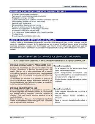 Atención Prehospitalaria (APH)

RECOMENDACIONES PARA LA COMUNICACIÓN CON EL PACIENTE
-

No haga comentarios inconvenientes
Asuma que le paciente siempre está escuchando
Sea positivo en lo que comenta
Cuando hable demuestre confianza e incite al paciente a sobrevivir
Identifíquese y proyecte con su voz tranquilidad
Averigue datos del paciente
Siempre diríjase al paciente por el nombre
Avísele en caso en que tenga que ausentarse
Infórmele el progreso de la operación para rescatarlo
No prometa nada que no pueda cumplir
Si es conveniente pídale que hable sobre cosas agradables
Provéale abrigo
En cuanto pueda inicie asistencia médica

LESIONES COMUNES EN ESTRUCTURAS COLAPSADAS
Podemos hablar de las lesiones comunes en los casos de colapso estructural, pero también debemos tomar en
cuenta las condiciones comunes de los pacientes que son producto de dichas lesiones y que en muchas
ocasiones producen consecuencias lamentables. Así mismo existen situaciones adicionales que se
desencadenan después o como consecuencia de un colapso estructural, lo que definiremos como situaciones
conexas.

LESIONES EN PACIENTES ATRAPADOS POR ESTRUCTURAS COLAPSADAS 
EL TRATAMIENTO DE ESTAS LESIONES ES INTEGRAMENTE MÉDICO Y DE ESTABILIZACIÓN INTRAHOSPITALARIA 
SÍNDROME DE APLASTAMIENTO PROLONGADO (SAP)
Son lesiones traumáticas que producen la destrucción de
músculos, produciendo la liberación de la mioglobina y de
potasio, dada en una o más extremidades por un tiempo
prolongado en la que se relacionan graves manifestaciones
generales y de la homeostasia, ocasionada por la toxemia
traumática.
Es importante que recuerde que mientras se produce la
extracción del paciente, se está acumulando toxinas en los
miembros atrapados, y en la liberación pasa a la circulación
central como una embolia de veneno.  
SÍNDROME COMPARTIMENTAL (SC)
Es un trastorno que implica la compresión de los nervios y
de vasos sanguíneos en un espacio cerrado, lo cual conlleva
a un deterioro del flujo sanguíneo y daño de los nervios y
músculos. Todo esto puede provocar isquemia grave y
muerte de tejidos.
Como se asocia con fracturas y hemorragias es importante
verificar la sensibilidad, fuerza motriz y perfusión, así mismo
verificar la presencia de parestesia.

Rev. Setiembre 2010

Manejo Prehospitalario:
• En la liberación de las extremidades estas
deben mantenerse en reposo

• Evitar

manipulaciones innecesarias para
impedir la liberación de nuevas cantidades de
toxinas al torrente sanguíneo
• Brindar atención médica adecuada y traslado
inmediato

Manejo Prehospitalario:
• Quitar cualquier elemento que comprima la
zona afectada

• Procurar atención médica simultánea e
inmediata
• Elevar el miembro afectado puede reducir el
edema

CRECL

MR 23

 