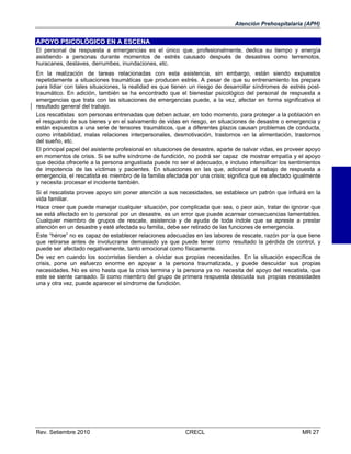 Atención Prehospitalaria (APH)

APOYO PSICOLÓGICO EN A ESCENA
El personal de respuesta a emergencias es el único que, profesionalmente, dedica su tiempo y energía
asistiendo a personas durante momentos de estrés causado después de desastres como terremotos,
huracanes, deslaves, derrumbes, inundaciones, etc.
En la realización de tareas relacionadas con esta asistencia, sin embargo, están siendo expuestos
repetidamente a situaciones traumáticas que producen estrés. A pesar de que su entrenamiento los prepara
para lidiar con tales situaciones, la realidad es que tienen un riesgo de desarrollar síndromes de estrés posttraumático. En adición, también se ha encontrado que el bienestar psicológico del personal de respuesta a
emergencias que trata con las situaciones de emergencias puede, a la vez, afectar en forma significativa el
resultado general del trabajo.
Los rescatistas son personas entrenadas que deben actuar, en todo momento, para proteger a la población en
el resguardo de sus bienes y en el salvamento de vidas en riesgo, en situaciones de desastre o emergencia y
están expuestos a una serie de tensores traumáticos, que a diferentes plazos causan problemas de conducta,
como irritabilidad, malas relaciones interpersonales, desmotivación, trastornos en la alimentación, trastornos
del sueño, etc.
El principal papel del asistente profesional en situaciones de desastre, aparte de salvar vidas, es proveer apoyo
en momentos de crisis. Si se sufre síndrome de fundición, no podrá ser capaz de mostrar empatía y el apoyo
que decida ofrecerle a la persona angustiada puede no ser el adecuado, e incluso intensificar los sentimientos
de impotencia de las víctimas y pacientes. En situaciones en las que, adicional al trabajo de respuesta a
emergencia, el rescatista es miembro de la familia afectada por una crisis; significa que es afectado igualmente
y necesita procesar el incidente también.
Si el rescatista provee apoyo sin poner atención a sus necesidades, se establece un patrón que influirá en la
vida familiar.
Hace creer que puede manejar cualquier situación, por complicada que sea, o peor aún, tratar de ignorar que
se está afectado en lo personal por un desastre, es un error que puede acarrear consecuencias lamentables.
Cualquier miembro de grupos de rescate, asistencia y de ayuda de toda índole que se apreste a prestar
atención en un desastre y esté afectada su familia, debe ser retirado de las funciones de emergencia.
Este “héroe” no es capaz de establecer relaciones adecuadas en las labores de rescate, razón por la que tiene
que retirarse antes de involucrarse demasiado ya que puede tener como resultado la pérdida de control, y
puede ser afectado negativamente, tanto emocional como físicamente.
De vez en cuando los socorristas tienden a olvidar sus propias necesidades. En la situación específica de
crisis, pone un esfuerzo enorme en apoyar a la persona traumatizada, y puede descuidar sus propias
necesidades. No es sino hasta que la crisis termina y la persona ya no necesita del apoyo del rescatista, que
este se siente cansado. Si como miembro del grupo de primera respuesta descuida sus propias necesidades
una y otra vez, puede aparecer el síndrome de fundición.

Rev. Setiembre 2010

CRECL

MR 27

 