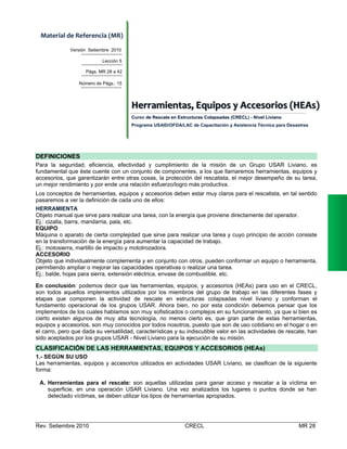 Material de Referencia (MR) 
Versión Setiembre 2010
Lección 5
Págs. MR 28 a 42
Número de Págs.: 15

Herramiientas,,  Equiipos  y  Accesoriios  (HEAs)  
Herram entas Equ pos y Accesor os (HEAs)
Curso de Rescate en Estructuras Colapsadas (CRECL) - Nivel Liviano
Programa USAID/OFDA/LAC de Capacitación y Asistencia Técnica para Desastres

DEFINICIONES
Para la seguridad, eficiencia, efectividad y cumplimiento de la misión de un Grupo USAR Liviano, es
fundamental que éste cuente con un conjunto de componentes, a los que llamaremos herramientas, equipos y
accesorios, que garantizarán entre otras cosas, la protección del rescatista, el mejor desempeño de su tarea,
un mejor rendimiento y por ende una relación esfuerzo/logro más productiva.
Los conceptos de herramientas, equipos y accesorios deben estar muy claros para el rescatista, en tal sentido
pasaremos a ver la definición de cada uno de ellos:
HERRAMIENTA
Objeto manual que sirve para realizar una tarea, con la energía que proviene directamente del operador.
Ej.: cizalla, barra, mandarria, pala, etc.
EQUIPO
Máquina o aparato de cierta complejidad que sirve para realizar una tarea y cuyo principio de acción consiste
en la transformación de la energía para aumentar la capacidad de trabajo.
Ej.: motosierra, martillo de impacto y mototrozadora.
ACCESORIO
Objeto que individualmente complementa y en conjunto con otros, pueden conformar un equipo o herramienta,
permitiendo ampliar o mejorar las capacidades operativas o realizar una tarea.
Ej.: balde, hojas para sierra, extensión eléctrica, envase de combustible, etc.
En conclusión: podemos decir que las herramientas, equipos, y accesorios (HEAs) para uso en el CRECL,
son todos aquellos implementos utilizados por los miembros del grupo de trabajo en las diferentes fases y
etapas que componen la actividad de rescate en estructuras colapsadas nivel liviano y conforman el
fundamento operacional de los grupos USAR. Ahora bien, no por esta condición debemos pensar que los
implementos de los cuales hablamos son muy sofisticados o complejos en su funcionamiento, ya que si bien es
cierto existen algunos de muy alta tecnología, no menos cierto es, que gran parte de estas herramientas,
equipos y accesorios, son muy conocidos por todos nosotros, puesto que son de uso cotidiano en el hogar o en
el carro, pero que dada su versatilidad, características y su indiscutible valor en las actividades de rescate, han
sido aceptados por los grupos USAR - Nivel Liviano para la ejecución de su misión.

CLASIFICACIÓN DE LAS HERRAMIENTAS, EQUIPOS Y ACCESORIOS (HEAs)
1.- SEGÚN SU USO
Las herramientas, equipos y accesorios utilizados en actividades USAR Liviano, se clasifican de la siguiente
forma:
A. Herramientas para el rescate: son aquellas utilizadas para ganar acceso y rescatar a la víctima en
superficie, en una operación USAR Liviano. Una vez analizados los lugares o puntos donde se han
detectado víctimas, se deben utilizar los tipos de herramientas apropiados.

Rev. Setiembre 2010

CRECL

MR 28

 